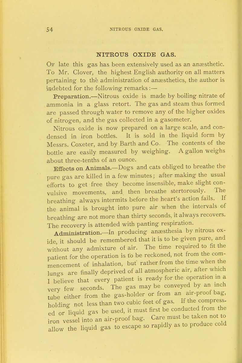 NITROUS OXIDE GAS. Of late this gas has been extensively used as an anaesthetic. To Mr. Clover, the highest English authority on all matters pertaining to the administration of anaesthetics, the author is indebted for the following remarks :— Preparation.—Nitrous oxide is made by boiling nitrate of ammonia in a glass retort. The gas and steam thus formed are passed through water to remove any of the higher oxides of nitrogen, and the gas collected in a gasometer. Nitrous oxide is now prepared on a large scale, and con- densed in iron bottles. It is sold in the liquid form by Messrs. Coxeter, and by Barth and Co. The contents of the bottle are easily measured by weighing. A gallon weighs about three-tenths of an ounce. Effects on Animals.—Dogs and cats obliged to breathe the pure gas are killed in a few minutes; after making the usual efforts to get free they become insensible, make slight con- vulsive movements, and then breathe stertorously. The breathing always intermits before the heart's action fails. If the animal is brought into pure air when the intervals of breathing are not more than thirty seconds, it always recovers. The recovery is attended with panting respiration. Administration.—In producing anaesthesia by nitrous ox- ide it should be remembered that it is to be given pure, and without any admixture of air. The time required to fit the patient for the operation is to be reckoned, not from the com- mencement of inhalation, but rather from the time when the lun-s are finally deprived of all atmospheric air, after which I believe that every patient is ready for the operation m a very few seconds. The gas may be conveyed by an inch tube either from the gas-holder or from an air-proof bag, holding not less than two cubic feet of gas. If the compress- ed or liquid gas be used, it must first be conducted from the iron vessel into an air-proof bag. Care must be taken not to allow the liquid gas to escape so rapidly as to produce cold