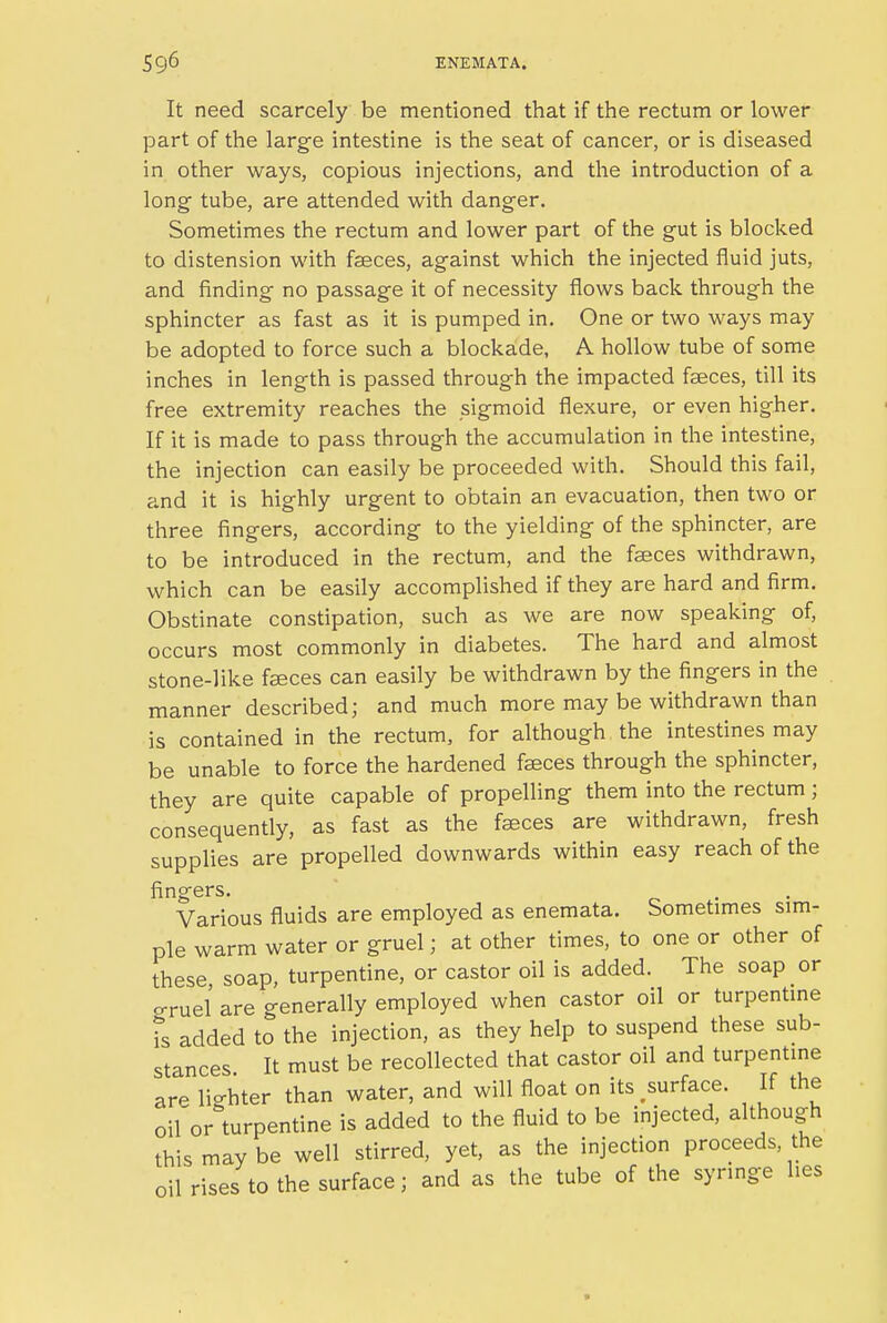 It need scarcely be mentioned that if the rectum or lower part of the large intestine is the seat of cancer, or is diseased in other ways, copious injections, and the introduction of a long- tube, are attended with danger. Sometimes the rectum and lower part of the gut is blocked to distension with faeces, against which the injected fluid juts, and finding no passage it of necessity flows back through the sphincter as fast as it is pumped in. One or two ways may be adopted to force such a blockade, A hollow tube of some inches in length is passed through the impacted faeces, till its free extremity reaches the sigmoid flexure, or even higher. If it is made to pass through the accumulation in the intestine, the injection can easily be proceeded with. Should this fail, and it is highly urgent to obtain an evacuation, then two or three fingers, according to the yielding of the sphincter, are to be introduced in the rectum, and the faeces withdrawn, which can be easily accomplished if they are hard and firm. Obstinate constipation, such as we are now speaking of, occurs most commonly in diabetes. The hard and almost stone-like faeces can easily be withdrawn by the fingers in the manner described; and much more may be withdrawn than is contained in the rectum, for although the intestines may be unable to force the hardened faeces through the sphincter, they are quite capable of propelling them into the rectum; consequently, as fast as the faeces are withdrawn, fresh supplies are propelled downwards within easy reach of the fingers. Various fluids are employed as enemata. Sometimes sim- ple warm water or gruel; at other times, to one or other of these soap, turpentine, or castor oil is added. The soap or cruel are generally employed when castor oil or turpentine is added to the injection, as they help to suspend these sub- stances It must be recollected that castor oil and turpentine arp licrhter than water, and will float on its .surface. If the oif or turpentine is added to the fluid to be injected, although this may be well stirred, yet, as the injection proceeds the oil rises to the surface; and as the tube of the syringe lies