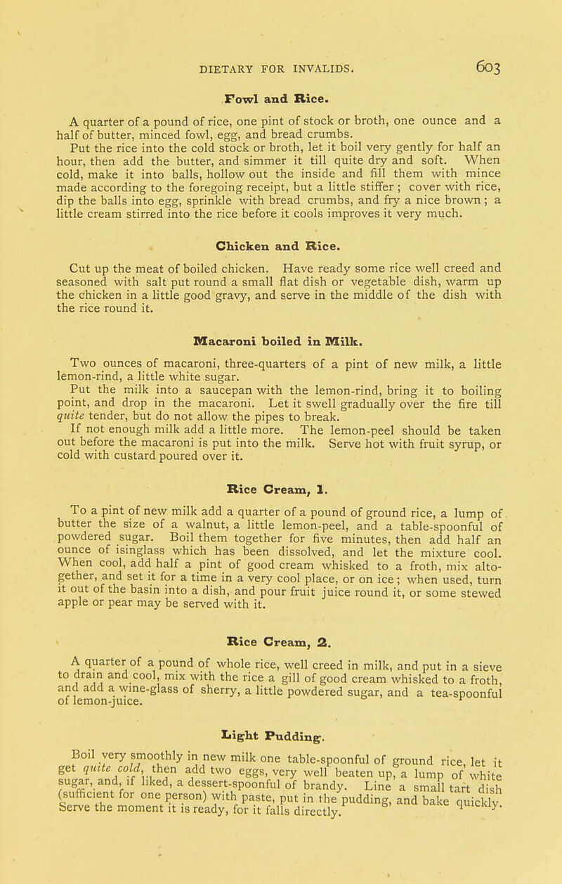 Fowl and Rice. A quarter of a pound of rice, one pint of stock or broth, one ounce and a half of butter, minced fowl, egg, and bread crumbs. Put the rice into the cold stock or broth, let it boil very gently for half an hour, then add the butter, and simmer it till quite dry and soft. When cold, make it into balls, hollow out the inside and fill them with mince made according to the foregoing receipt, but a little stiffer ; cover with rice, dip the balls into egg, sprinkle with bread crumbs, and fry a nice brown; a little cream stirred into the rice before it cools improves it very much. Chicken and Rice. Cut up the meat of boiled chicken. Have ready some rice well creed and seasoned with salt put round a small flat dish or vegetable dish, warm up the chicken in a little good gravy, and serve in the middle of the dish with the rice round it. Macaroni boiled in Milk. Two ounces of macaroni, three-quarters of a pint of new milk, a little lemon-rind, a little white sugar. Put the milk into a saucepan with the lemon-rind, bring it to boiling point, and drop in the macaroni. Let it swell gradually over the fire till quite tender, but do not allow the pipes to break. If not enough milk add a little more. The lemon-peel should be taken out before the macaroni is put into the milk. Serve hot with fruit syrup, or cold with custard poured over it. Rice Cream, 1. To a pint of new milk add a quarter of a pound of ground rice, a lump of butter the size of a walnut, a little lemon-peel, and a table-spoonful of powdered sugar. Boil them together for five minutes, then add half an ounce of isinglass which has been dissolved, and let the mixture cool. When cool, add half a pint of good cream whisked to a froth, mix alto- gether, and set it for a time in a very cool place, or on ice; when used, turn it out of the basin into a dish, and pour fruit juice round it, or some stewed apple or pear may be served with it. Rice Cream, 2. A quarter of a pound of whole rice, well creed in milk, and put in a sieve to drain and cool, mix with the rice a gill of good cream whisked to a froth, and add a wine-glass of sherry, a little powdered sugar, and a tea-spoonful of lemon-juice. r Light Pudding. Boil very smoothly in new milk one table-spoonful of ground rice let it get quite cold .then add two eggs, very well beaten upfa lump of white sugar, and if liked, a dessert-spoonful of brandy. Line a small tart dish (sufficient for one person) with paste, put in the pudding, and bake quickly Serve the moment it is ready, for it falls directly. quicKiy.