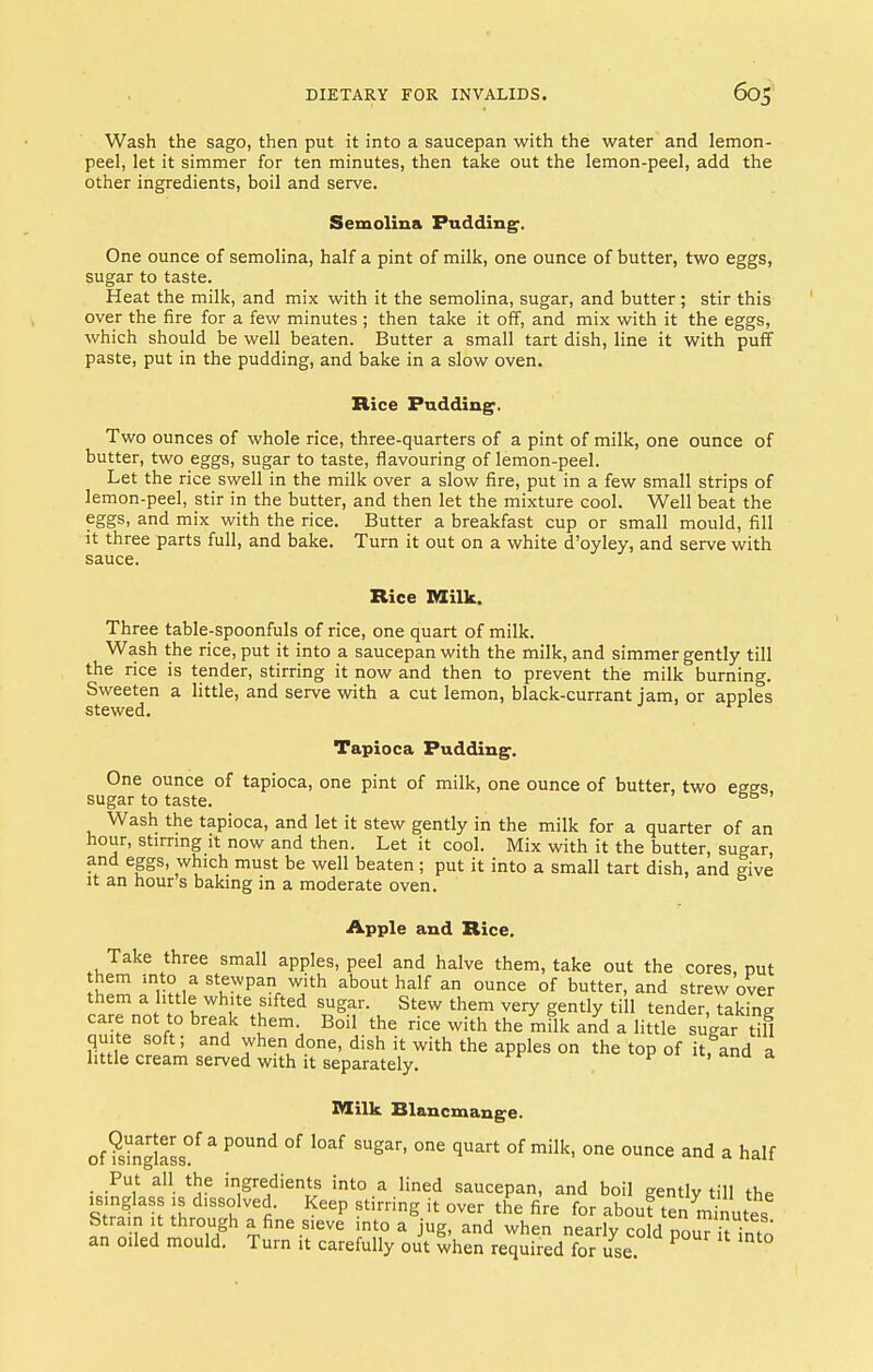 Wash the sago, then put it into a saucepan with the water and lemon- peel, let it simmer for ten minutes, then take out the lemon-peel, add the other ingredients, boil and serve. Semolina Pudding. One ounce of semolina, half a pint of milk, one ounce of butter, two eggs, sugar to taste. Heat the milk, and mix with it the semolina, sugar, and butter ; stir this over the fire for a few minutes ; then take it off, and mix with it the eggs, which should be well beaten. Butter a small tart dish, line it with puff paste, put in the pudding, and bake in a slow oven. Rice Pudding. Two ounces of whole rice, three-quarters of a pint of milk, one ounce of butter, two eggs, sugar to taste, flavouring of lemon-peel. Let the rice swell in the milk over a slow fire, put in a few small strips of lemon-peel, stir in the butter, and then let the mixture cool. Well beat the eggs, and mix with the rice. Butter a breakfast cup or small mould, fill it three parts full, and bake. Turn it out on a white d'oyley, and serve with sauce. Rice Milk. Three table-spoonfuls of rice, one quart of milk. Wash the rice, put it into a saucepan with the milk, and simmer gently till the rice is tender, stirring it now and then to prevent the milk burning. Sweeten a little, and serve with a cut lemon, black-currant jam, or apples stewed. ^r Tapioca Pudding. One ounce of tapioca, one pint of milk, one ounce of butter, two esss sugar to taste. & Wash the tapioca, and let it stew gently in the milk for a quarter of an hour, stirring it now and then. Let it cool. Mix with it the butter, sugar, and eggs, which must be well beaten; put it into a small tart dish, and give it an hour s baking in a moderate oven. Apple and Rice. Take three small apples, peel and halve them, take out the cores, put them into a stewpan with about half an ounce of butter, and strew over them a little white sifted sugar. Stew them very gently till tender, taking care not to break them Boil the rice with the milk and a little sugar tM quite soft; and when done, dish it with the apples on the top of it, and a little cream served with it separately. Milk Blancmange. of ?sinaglasS0f a P°Und °f l0af SUgar' °ne qUart °f milk' one ounce and a half Put all the ingredients into a lined saucepan, and boil gently till the isinglass is dissolved. Keep stirring it over the fire for about tennuiutes Strain it through a fine sieve into a jug, and when nearly cold pouTit into an oiled mould. Turn it carefully out when required for use