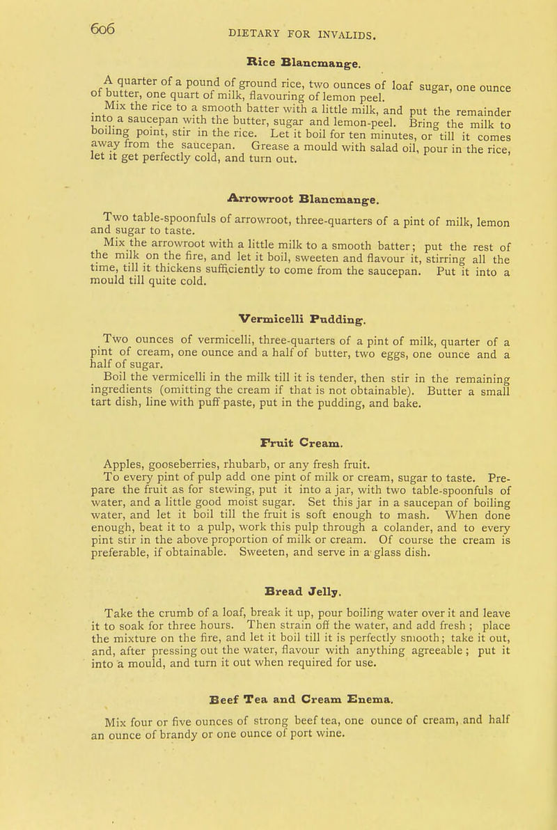 DIETARY FOR INVALIDS. Rice Blancmange. A quarter of a pound of ground rice, two ounces of loaf sugar, one ounce of butter, one quart of milk, flavouring of lemon peel. Mix the rice to a smooth batter with a little milk, and put the remainder into a saucepan with the butter, sugar and lemon-peel. Bring the milk to boiling point, stir in the rice. Let it boil for ten minutes, or till it comes away from the saucepan. Grease a mould with salad oil, pour in the rice, let it get perfectly cold, and turn out. Arrowroot Blancmange. Two table-spoonfuls of arrowroot, three-quarters of a pint of milk, lemon and sugar to taste. Mix the arrowroot with a little milk to a smooth batter; put the rest of the milk on the fire, and let it boil, sweeten and flavour it, stirring all the time, till it thickens sufficiently to come from the saucepan. Put it into a mould till quite cold. Vermicelli Pudding. Two ounces of vermicelli, three-quarters of a pint of milk, quarter of a pint of cream, one ounce and a half of butter, two eggs, one ounce and a half of sugar. Boil the vermicelli in the milk till it is tender, then stir in the remaining ingredients (omitting the cream if that is not obtainable). Butter a small tart dish, line with puff paste, put in the pudding, and bake. Fruit Cream. Apples, gooseberries, rhubarb, or any fresh fruit. To every pint of pulp add one pint of milk or cream, sugar to taste. Pre- pare the fruit as for stewing, put it into a jar, with two table-spoonfuls of water, and a little good moist sugar. Set this jar in a saucepan of boiling water, and let it boil till the fruit is soft enough to mash. When done enough, beat it to a pulp, work this pulp through a colander, and to every pint stir in the above proportion of milk or cream. Of course the cream is preferable, if obtainable. Sweeten, and serve in a glass dish. Bread Jelly. Take the crumb of a loaf, break it up, pour boiling water over it and leave it to soak for three hours. Then strain off the water, and add fresh ; place the mixture on the fire, and let it boil till it is perfectly smooth; take it out, and, after pressing out the water, flavour with anything agreeable ; put it into a mould, and turn it out when required for use. Beef Tea and Cream Enema, Mix four or five ounces of strong beef tea, one ounce of cream, and half an ounce of brandy or one ounce of port wine.