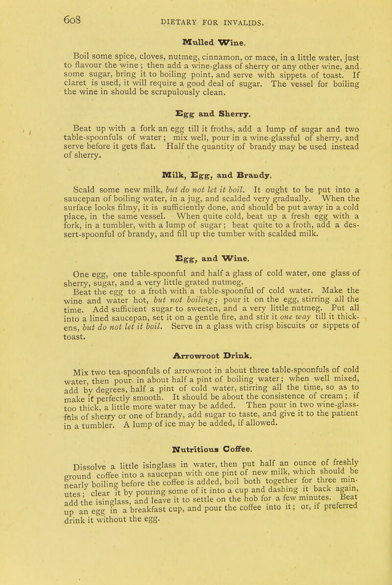 Mulled Wine. Boil some spice, cloves, nutmeg, cinnamon, or mace, in a little water, just to flavour the wine ; then add a wine-glass of sherry or any other wine, and some sugar, bring it to boiling point, and serve with sippets of toast. If claret is used, it will require a good deal of sugar. The vessel for boiling the wine in should be scrupulously clean. Egg and Sherry. Beat up with a fork an egg till it froths, add a lump of sugar and two table-spoonfuls of water ; mix well, pour in a wine-glassful of sherry, and serve before it gets flat. Half the quantity of brandy may be used instead of sherry. Milk, Egg, and Brandy. Scald some new milk, but do not let it boil. It ought to be put into a saucepan of boiling water, in a jug, and scalded very gradually. When the surface looks filmy, it is sufficiently done, and should be put away in a cold place, in the same vessel. When quite cold, beat up a fresh egg with a fork, in a tumbler, with a lump of sugar; beat quite to a froth, add a des- sert-spoonful of brandy, and fill up the tumber with scalded milk. Egg, and Wine. One egg, one table-spoonful and half a glass of cold water, one glass of sherry, sugar, and a very little grated nutmeg. Beat the egg to a froth with a table-spoonful of cold water. Make the wine and water hot, but not boiling; pour it on the egg, stirring all the time. Add sufficient sugar to sweeten, and a very little nutmeg. Put all into a lined saucepan, set it on a gentle fire, and stir it one way till it thick- ens, but do not let it boil. Serve in a glass with crisp biscuits or sippets of toast. Arrowroot Drink. Mix two tea-spoonfuls of arrowroot in about three table-spoonfuls of cold water, then pour, in about half a pint of boiling water; when well mixed, add by degrees, half a pint of cold water, stirring all the time, so as to make it perfectly smooth. It should be about the consistence of cream; if too thick, a little more water may be added. Then pour in two wine-glass- fnls of sherry or one of brandy, add sugar to taste, and give it to the patient in a tumbler. A lump of ice may be added, if allowed. Nutritious Coffee. Dissolve a little isinglass in water, then put half an ounce of freshly ground coffee into a saucepan with one pint of new milk which should be nearly boiling before the coffee is added, boil both together for three mm- utes • clear it by pouring some of it into a cup and dashing i back again, add the■ Sfnglassf and leave it to settle on the hob for a few minutes. Beat up an egg in a breakfast cup, and pour the coffee into it; or, if preferred drink it without the egg.