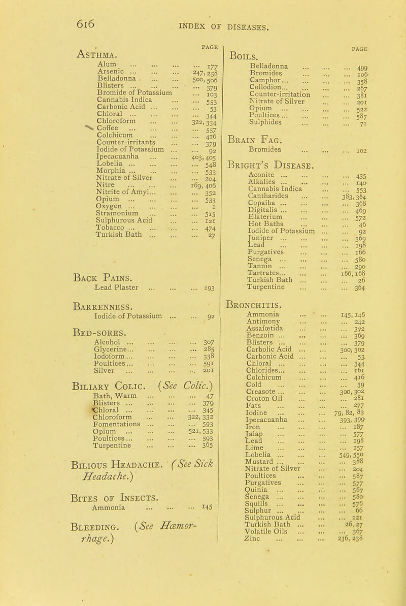 Asthma. Alum Arsenic Belladonna Blisters Bromide of Potassium Cannabis Indica Carbonic Acid ... Chloral Chloroform •V Coffee Colchicum Counter-irritants Iodide of Potassium . Ipecacuanha Lobelia Morphia Nitrate of Silver Nitre Nitrite of Amyl... Opium Oxygen Stramonium Sulphurous Acid Tobacco Turkish Bath ... Back Pains. Lead Plaster 193 Barrenness. Iodide of Potassium 92 Bed-sores. Alcohol 3°7 Glycerine 285 Iodoform 338 Poultices 591 Silver 201 Biliary Colic (See Colic.) Bath, Warm 47 Blisters 379 Chloral 345 Chloroform 322,332 Fomentations 593 Opium 52^533 Poultices 593 Turpentine 365 Bilious Headache. (See Sick Headache.) Bites of Insects. Ammonia J45 Bleeding. (See Haemor- rhage.) PAGE ••• 177 247, 258 500, 506 — 379 ... 103 — 553 ••• 53 ••• 344 322.334 ••• 557 ... 416 ••• 379 ... 92 4°3. 405 ... 548 ■•• 533 ... 204 169, 406 ••■ 352 •■■ 533 I — 5i5 ... 121 ... 474 ... 27 Boils. Belladonna Bromides Camphor Collodion Counter-irritation Nitrate of Silver Opium Poultices Sulphides Brain Fag. Bromides Bright's Disease. Aconite Alkalies Cannabis Indica Cantharides Copaiba Digitalis Elaterium Hot Baths Iodide of Potassium Juniper Lead Purgatives Senega Tannin Tartrates Turkish Bath ... Turpentine Bronchitis. Ammonia ... ' Antimony AssafcEtida Benzoin Blisters Carbolic Acid ... Carbonic Acid ... Chloral Chlorides Colchicum Cold Creasote Croton Oil Fats Iodine Ipecacuanha Iron Jalap Lead Lime Lobelia Mustard Nitrate of Silver Poultices Purgatives uinia enega Squills Sulphur Sulphurous Acid Turkish Bath ... Volatile Oils ... Zinc