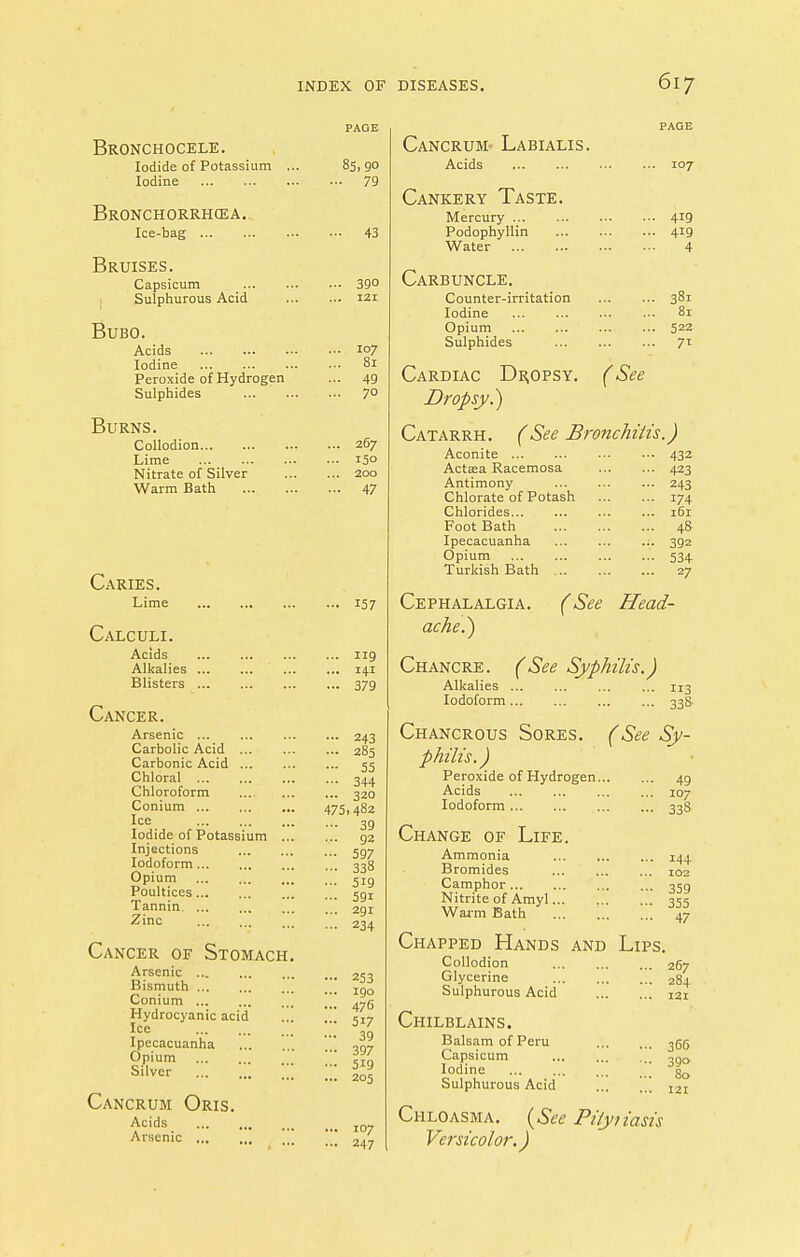 Bronchocele. Iodide of Potassium . Iodine Bronchorrhcea. Ice-bag Bruises. Capsicum Sulphurous Acid Bubo. Acids Iodine Peroxide of Hydrogen Sulphides Burns. Collodion Lime Nitrate of Silver Warm Bath Caries. Lime Calculi. Acids Alkalies Blisters Cancer. Arsenic Carbolic Acid ... Carbonic Acid Chloral Chloroform Conium Ice Iodide of Potassium ... Injections Iodoform Opium Poultices Tannin Zinc Cancer of Stomach. Arsenic Bismuth Conium Hydrocyanic acid Ice Ipecacuanha Opium Silver ,|| Cancrum Oris. Acids Arsenic ... 85>90 •• 79 43 390 121 107 81 49 70 267 15° 200 47 157 119 141 379 ... 243 ... 285 - 55 •- 344 ... 320 475.482 ••• 39 ... 92 ••• 597 - 338 ... 519 ... 591 ... 2gi ■ •• 234 253 190 476 5i7 39 397 519 205 107 247 107 •• 419 •- 419 4 Cancrum- Labialis. Acids Cankery Taste. Mercury Podophyllin Water Carbuncle. Counter-irritation 381 Iodine ... ... ... ... 81 Opium 522 Sulphides 71 Cardiac Dropsy. (See Dropsy.) Catarrh. (See Bronchitis.) Aconite Aetata Racemosa Antimony Chlorate of Potash Chlorides... Foot Bath Ipecacuanha Opium Turkish Bath ... 432 423 243 174 161 48 392 534 27 Cephalalgia. ache.) (See Head- Chancre. (See Syphilis.) Alkalies ... Iodoform H3 33S Chancrous Sores. (See Sy- philis.) Peroxide of Hydrogen... Acids Iodoform Change of Life. Ammonia Bromides Camphor Nitrite of Amyl Warm Bath Chapped Hands and Lips, Collodion Glycerine Sulphurous Acid Chilblains. Balsam of Peru Capsicum Iodine Sulphurous Acid Chloasma. (See Pi/y/iasis Versicolor.) 49 107 33S 144 102 359 355 47 267 284 121 366 39° 80 121