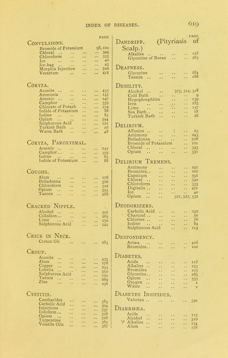 Convulsions: Bromide of Potassium Chloral ... Chloroform Ice Ice-bag ... Morphia Injection Veratrum CORYZA. Aconite_ Ammonia Arsenic Camphor Chlorate of Potash Iodide of Potassium Iodine Opium ... ... Sulphurous Acid Turkish Bath ... Warm Bath Coryza, Paroxysmal. Arsenic Camphor Iodine Iodide of Potassium ... Coughs. Alum Belladonna Chloroform Opium Tannin ... Cracked Nipple. Alcohol Collodion Lime Sulphurous Acid Crick in Neck. Croton Oil Croup. Aconite Alum Copper Lobelia Sulphurous Acid Tannin Zinc Cystitis. Cantharides Carbolic Acid Injections Iodoform... Opium Turpentine Volatile Oils g8,100 ... 344 ... 333 ... 40 ... 43 ... 522 ... 412 433 145 247 359 174 88 83 534 121 26 48 247 359 83 178 506 322 523 288 307 267 150 121 283 433 178 233 55° 121 289 236 385 304 597 338 526 365 367 Dandriff. (Pityriasis of Scalp.) Alkalies 128 Glycerine of Borax .. .. 285 Deafness. Glycerine Tannin . 284 288 Debility. Alcohol .. Cold Bath _ . Hypophosphites Iron Lime Sea Bath.. Turkish Bath . 313. 3i4i 318 9 159 183 157 18 28 Delirium. Affusion .. .. : Antimony Belladonna Bromide of Potassium 25 243 508 101 Chloral 343 Opium 531 Delirium Tremens. Antimony Bromides.. Capsicum Chloral .. Chloroform Digitalis Ice .. Opium Deodorizers. Carbolic Acid .. Charcoal Chlorine Iodine Sulphurous Acid Despondency. Actaea Bromides.. .. 241 .. 101 • • 39i .. 342 • • 333 • • 471 .. 40 521, 527> 532 292 50 76 S4 Diabetes. Acids Alkalies .. Bromides Glycerine.. Opium Oxygen .. Water Diabetes Insipidus. Valerian Diarrhoea. Acids Alcohol .. f Alkalies Alum 119 42G 102 118 135 103 2S5 533 I 2 370 5 310 134 17S