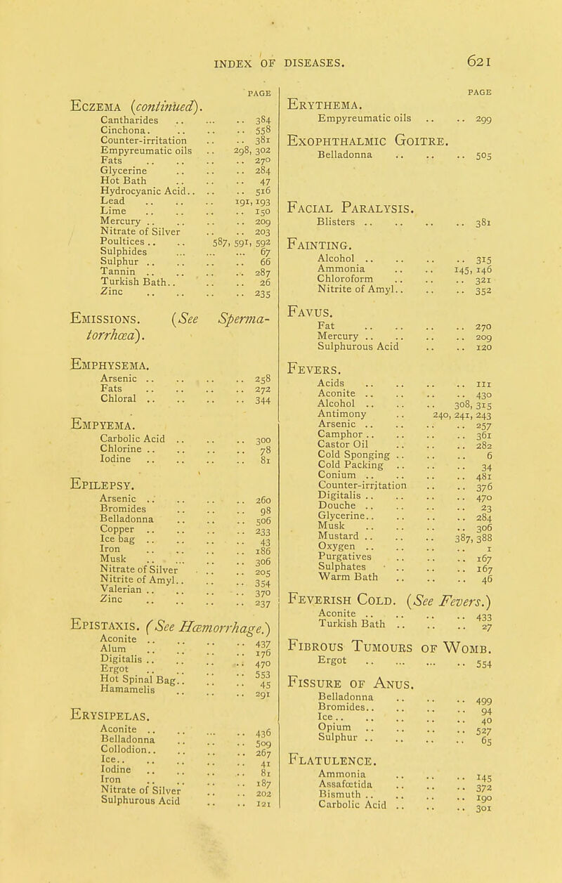 Eczema (continued). Cantharides Cinchona. Counter-irritation Empyreumatic oils Fats Glycerine Hot Bath Hydrocyanic Acid.. Lead Lime Mercury Nitrate of Silver Poultices Sulphides Sulphur .. Tannin .. Turkish Bath.. Zinc 587. 591 3S4 558 381 298, 302 . 270 . 284 • 47 . 516 9i> 193 • 15° . 209 203 592 67 66 287 26 235 Emissions. torrhcea). (See Sperma- Emphysema. Arsenic .. .. .. .. 258 Fats 272 Chloral 344 Empyema. Carbolic Acid 300 Chlorine .. .. .. .. 78 Iodine 81 Epilepsy. Arsenic .. Bromides Belladonna Copper Ice bag .. Iron Musk Nitrate of Silvei Nitrite of Amyl Valerian .. Zinc 260 98 506 233 43 186 306 205 354 370 237 Epistaxis. (See Hemorrhage.) Aconite .. Alum .. .. •• % Digitalis 470 Ergot ?' Hot Spinal Bag.. .. ^ Hamamelis .. .. !! 291 Erysipelas. Aconite .. Belladonna Collodion.. Ice.. Iodine Iron Nitrate of Silver Sulphurous Acid 436 509 267 4i 81 187 202 121 Erythema. Empyreumatic oils Exophthalmic Goitre. Belladonna 299 505 Facial Paralysis. Blisters 381 Fainting. Alcohol Ammonia Chloroform Nitrite of Amyl.. • • 3I5 145, 146 • • 321 •• 352 Favus. Fat Mercury Sulphurous Acid Fevers. Acids Aconite Alcohol Antimony Arsenic Camphor Castor Oil Cold Sponging .. Cold Packing .. Conium Counter-irrjtation Digitalis Douche Glycerine.. Musk Mustard Oxygen Purgatives Sulphates • .. Warm Bath 270 209 120 ■• 43° 308, 315 240, 241, 243 257 361 282 6 34 481 376 470 23 284 306 387, 388 167 167 46 (See Fevers.) Feverish Cold. Aconite 433 Turkish Bath 27 Fibrous Tumours of Womb. Ersot 554 Fissure of Anus. Belladonna Bromides.. Ice.. 499 94 40 OPiu,m 527 bulphur Flatulence. Ammonia Assafojtida Bismuth .. Carbolic Acid H5 372 190 3oi