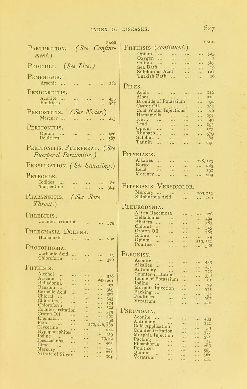 Parturition. (See Confine- ment.) Pediculi. (See Lice.) Pemphigus. Arsenic ... Pericarditis. Aconite ... Poultices Periostitis. Mercury ... Peritonitis. Opium Poultices 260 433 587 (See Nodes.) 213 526 587 ee Peritonitis, Puerperal Puerperal Peritonitis.) Perspiration. (See Sweating.) Petechia. Iodides Turpentine 87 364 Pharyngitis. Throat.) (See Sore Phlebitis . Counter-irritation Phlegmasia Dolens. Hamamelis Photophobia. Carbonic Acid Chloroform Phthisis. 379 292 S3 320 Alcohol Arsenic Belladonna Benzoin ... Carbolic Acid ... Chloral Chlorates Chloroform Counter-irritation Croton Oil Enemata Fats Glycerine Hypophosphites Iodine Ipecacuanha Lime ' Mercury ... Nitrate of Silver 3i8 247,261 497 369 302 343 174 322 379 281 598 270, 276,280 ... 284 ... 159 79, 82 ... 403 ... 157 ... 225 ... 204 Phthisis (continued.) Opium Oxygen Quinia Sea Bath Sulphurous Acid Turkish Bath Piles. Acids Aloes Bromide of Potassium Castor Oil Cold Water Injections Hamamelis Ice Lead Opium Rhubarb ... Sulphur Tannin Pityriasis. Alkalies Borax ... Lead Mercury Pityriasis Versicolor. Mercury ... Sulphurous Acid Pleurodynia. Actaea Racemosa Belladonna Blisters Chloral Croton Oil Iodine Opium Poultices Pleurisy. Aconite Alkalies Antimony Counter-irritation Iodide of Potassium . Iodine Morphia Injection . Packing Poultices Veratrum Pneumonia. Aconite Antimony Cold Application Counter-irritation Morphia Injection Packing Phosphorus Poultices Quinia Veratrum 523 567 121 26 116 574 94 282 26 292 40 193 527 579 65 290 128,129 ... 285 ... 192 209 209,212 ... 120 ... 426 ... 494 ... 382 — 345 ... 283 ... 7g 519,521 ... 588 433 137 242 3/8 9i 79 52i 34 587 412 433 241 39 377 521 34 266 587 567 412