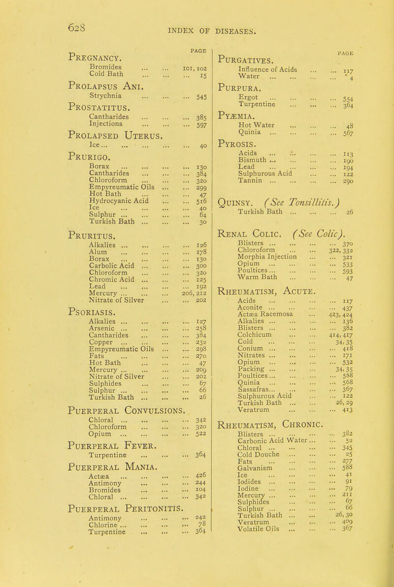 62 S INDEX OF DISEASES. Pregnancy. Bromides Cold Bath Prolapsus Ani. Strychnia Prostatitus. Cantharides Injections Prolapsed Uterus. Ice Prurigo. Borax Cantharides Chloroform Empyreumatic Oils Hot Bath Hydrocyanic Acid Ice Sulphur Turkish Bath ... Pruritus. Alkalies Alum Borax Carbolic Acid ... Chloroform Chromic Acid ... Lead Mercury Nitrate of Silver Psoriasis. Alkalies Arsenic ... . Cantharides Copper Empyreumatic Oils ... Fats Hot Bath Mercury ... Nitrate of Silver Sulphides Sulphur ... Turkish Bath , Puerperal Convulsions. Chloral Chloroform Opium , Puerperal Fever. Turpentine Puerperal Mania. Actaea Antimony Bromides Chloral Puerperal Peritonitis. Antimony Chlorine Turpentine IOI, 102 ... 15 - 545 ... 385 - 597 ... 40 130 384 320 299 47 5i6 40 64 3° ... 126 ... 178 ... 130 ... 300 ... 320 ... 125 ... 192 206, 212 ... 202 127 258 384 232 29S 270 47 209 202 67 66 26 342 320 522 364 426 244 104 342 242 78 364 Purgatives. Influence of Acids Water Purpura. Ergot Turpentine Pyemia. Hot Water Quinia Pyrosis. Acids Bismuth Lead Sulphurous Acid Tannin 117 4 554 364 48 567 »3 190 194 122 290 Quinsy. (See Tonsillitis.) Turkish Bath Renal Colic. Blisters ... Chloroform Morphia Injection Opium Poultices Warm Bath (See Colic). 37° 322,332 ... 321 - 533 - 593 ... 47 Rheumatism, Acute. Acids 117 Aconite 437 Actsea Racemosa ... 423,424 Alkalies 136 Blisters 382 Colchicum 414,417 Cold 34,35 Conium 418 Nitrates 171 Opium 532 Packing 34,35 Poultices 5S8 Quinia 568 Sassafras 367 Sulphurous Acid 122 Turkish Bath 26,29 Veratrum 4*3 Rheumatism, Chronic Blisters ... 3S2 Carbonic Acid Water ... ... 5» Chloral •■• 345 Cold Douche ... 25 Fats ... 277 Galvanism ... 5S8 Ice ... 41 Iodides ... 91 Iodine ... 79 Mercury ... 211 Sulphides ... 67 Sulphur ... 66 Turkish Bath 26, 30 Veratrum ... 409 Volatile Oils ... 367