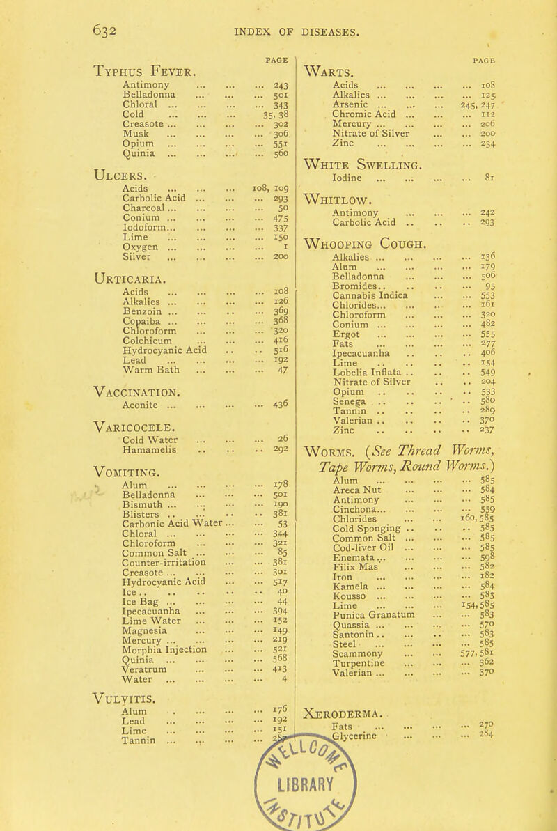 Typhus Fever. Antimony Belladonna Chloral Cold Creasote Musk Opium Quinia Ulcers. Acids Carbolic Acid ... Charcoal Conium Iodoform Lime Oxygen Silver Urticaria. Acids Alkalies ... Benzoin Copaiba Chloroform Colchicum Hydrocyanic Acid Lead Warm Bath Vaccination. Aconite Varicocele. Cold Water Hamamelis •• 243 . 501 •• 343 35, 38 .. 302 .. 306 •• 55i .. 560 108, log ... 293 ... 50 - 475 • •• 337 ... 150 I ... 200 108 126 369 368 320 416 516 192 47 Vomiting. •1 Alum Belladonna Bismuth : Blisters .. Carbonic Acid Water. Chloral Chloroform Common Salt ... Counter-irritation Creasote ... Hydrocyanic Acid Ice Ice Bag Ipecacuanha Lime Water Magnesia Mercury Morphia Injection Quinia Veratrum Water Vulvitis. Alum Lead Lime Tannin ... ... 436 26 292 178 5°i 190 381 53 344 321 85 38i 3oi 517 40 44 394 152 149 219 521 568 4i3 4 Warts. Acids 10S Alkalies 125 Arsenic 245,247 Chromic Acid 112 Mercury zc6 Nitrate of Silver 200 Zinc 234 White Swelling. Iodine : 81 Whitlow. Antimony 242 Carbolic Acid 293 Whooping Cough. Alkalies 136 Alum i79 Belladonna 506 Bromides 95 Cannabis Indica 553 Chlorides ... 161 Chloroform 320 Conium 482 Ergot 555 Fats 277 Ipecacuanha 4°6 Lime 154 Lobelia Inflata 549 Nitrate of Silver .. .. 204 Opium 533 Senega ' .. 580 Tannin 289 Valerian 37<> Zinc z37 Worms. (See Thread Worms, Tape Worms, Round Worms.) Alum 585 Areca Nut 584 Antimony 585 Cinchona 559 Chlorides 160,585 Cold Sponging 583 Common Salt 585 Cod-liver Oil 585 Enemata 598 Filix Mas' 582 Iron 182 Kamela 584 Kousso 5S3 Lime 154.585 Punica Granatum 583 Quassia 57° Santonin 583 Steel 585 Scammony 577,5Sl Turpentine 302 Valerian 37° Xeroderma. Fats Glycerine 270 2S4