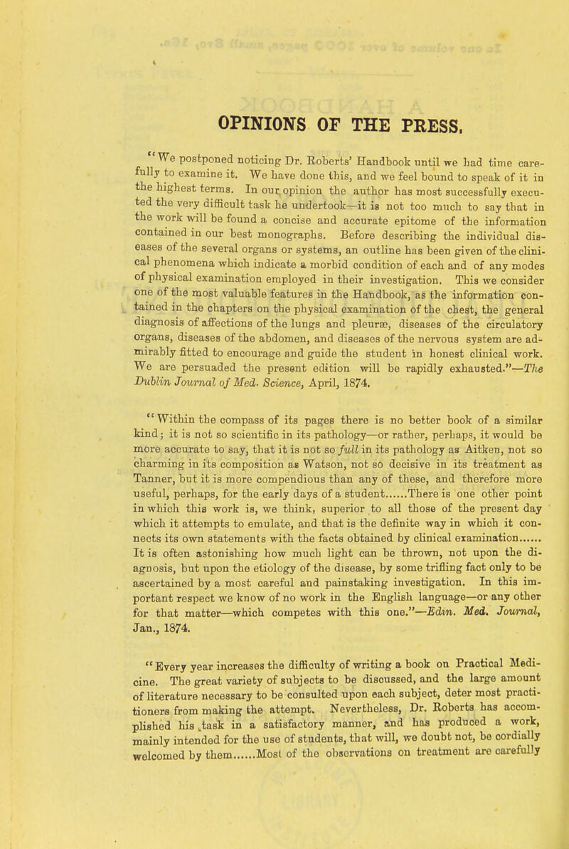 OPINIONS OF THE PRESS. 'We postponed noticing Dr. Roberts' Handbook until we Lad time care- fully to examine it. We have done this, and we feel bound to speak of it in the highest terms. In our. opinion the author has most successfully execu- ted the very difficult task he undertook—it is not too much to say that in the work will be found a concise and accurate epitome of the information contained in our best monographs. Before describing the individual dis- eases of the several organs or systems, an outline has been given of the clini- cal phenomena which indicate a morbid condition of each and of any modes of physical examination employed in their investigation. This we consider one of the most valuable features in the Handbook, as the information con- tained in the chapters on the physical examination of the chest, the general diagnosis of affections of the lungs and pleura?, diseases of the circulatory organs, diseases of the abdomen, and diseases of the nervous system are ad- mirably fitted to encourage and guide the student in honest clinical work. We are persuaded the present edition will be rapidly exhausted.—The Dublin Journal of Med. Science, April, 1874.  Within the compass of its pages there is no better book of a similar kind; it is not so scientific in its pathology—or rather, perliaps, it would be more accurate to say, that it is not so full in its pathology as Aitken, not so charming in its composition as Watson, not so decisive in its treatment as Tanner, but it is more compendious than any of these, and therefore more useful, perhaps, for the early days of a student There is one other point in which this work ia, we think, superior to all those of the present day which it attempts to emulate, and that is the definite way in which it con- nects its own statements with the facts obtained by clinical examination It is often astonishing how much light can be thrown, not upon the di- agnosis, but upon the etiology of the disease, by some trifling fact only to be ascertained by a most careful and painstaking investigation. In this im- portant respect we know of no work in the English language—or any other for that matter—which competes with this one.—Edm. Med. Journal, Jan., 1874. Every year increases the difficulty of writing a book on Practical Medi- cine. The great variety of subjects to be disoussed, and the large amount of literature necessary to be consulted upon each subject, deter most practi- tioners from making the attempt. Nevertheless, Dr. Roberts has accom- plished his ttask in a satisfactory manner, and has produced a work, mainly intended for the use of students, that will, we doubt not, be cordially welcomed by them Most of the observations on treatment ore carefully