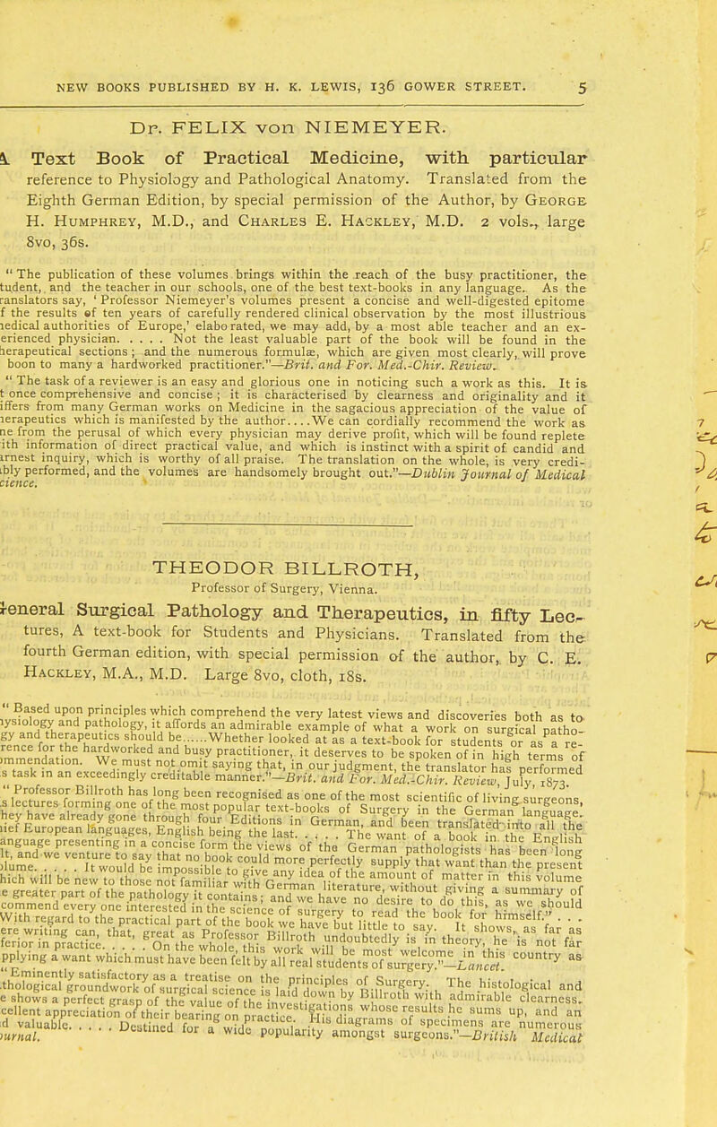 Dr. FELIX von NIEMEYER. k Text Book of Practical Medicine, with particular reference to Physiology and Pathological Anatomy. Translated from the Eighth German Edition, by special permission of the Author, by George H. Humphrey, M.D., and Charles E. Hackley, M.D. 2 vols.r large 8vo, 36s.  The publication of these volumes brings within the reach of the busy practitioner, the tudent, and the teacher in our schools, one of the best text-books in any language.. As the ranslators say, ' Professor Niemeyer's volumes present a concise and well-digested epitome f the results ef ten years of carefully rendered clinical observation by the most illustrious ledical authorities of Europe,' elabo rated, we may add, by a most able teacher and an ex- erienced physician Not the least valuable part of the book will be found in the lerapeutical sections; and the numerous formulae, which are given most clearly,,will prove boon to many a hardworked practitioner.—Brit, and For. Med.-Chir. Review.  The task of a reviewer is an easy and glorious one in noticing such a work as this. It is. t once comprehensive and concise ; it is characterised by clearness and originality and it iffers from many German works on Medicine in the sagacious appreciation of the value of lerapeutics which is manifested by the author We can cordially recommend the work as ne from the perusal of which every physician may derive profit, which will be found replete ith information of direct practical value, and which is instinct with a spirit of. candid and irnest inquiry, which is worthy of all praise. The translation on the whole, is very credi- .bly performed, and the volumes are handsomely brought out.—Dublin journal of Medical THEODOR BILLROTH, Professor of Surgery, Vienna. J-eneral Surgical Pathology and Therapeutics, in fifty Lec- tures, A text-book for Students and Physicians. Translated from the fourth German edition, with special permission of the author,, by C. E. Hackley, M.A., M.D. Large 8vo, cloth, 18s.  Based upon principles which comprehend the very latest views and discoveries both as to .ys.ology and pathology, it affords an admirable example of what a work on sureical natho gy and therapeutics should be Whether looked at as a text-book fo? students oas?are mTJV*' ha^worke? and bu?y Practitioner, it deserves to be spoken of in high terms of .mrnendat.on. We must not omit saying that, in our judgment, the translator ha! performed s task m an exceed.ngly cred,table manner.-BW<. and For. Med.-Chir. RevTew ]u\y %T mmmmm cellent appreciationof their h«Jrine^nn ;„i?v8tlf?-Uo^S whosc r?sults hc sums UP> and an d valuable. . . Deseed for ag ffSi'' d'agraT of are numerous mrnal. v^unca lor a wide popularity amongst surgcons.-.Bn7(s/l Medical