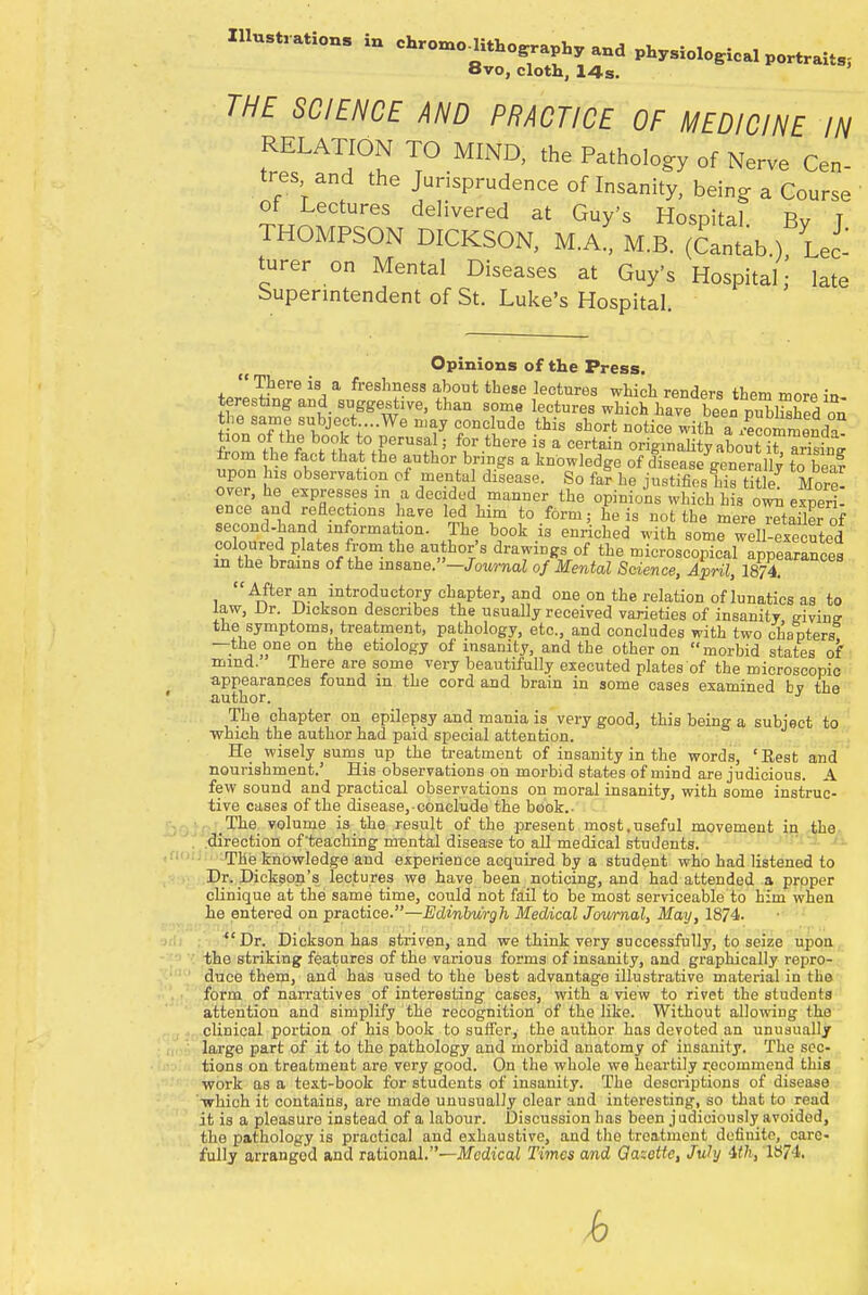 Illustrations in chroino,itHoeraphy and phy8ioloeieal portraits, 8vo, cloth, 14s. THE SCIENCE AND PRACTICE OF MEDICINE IN RELATION TO MIND, the Pathology of Nerve Cen- tres and the Jurisprudence of Insanity, being a Course of Lectures delivered at Guy's Hospital. By T THOMPSON DICKSON, M.A., M.B. (Cantab.), Lee turer on Mental Diseases at Guy's Hospital; late Superintendent of St. Luke's Hospital. Opinions of the Press. There is a freshness about these lectures which renders them more in teresting and suggestive, than some lectures which have been publfshed on SnnTft'^TV^ UV C,0DClude this short noti<* with a SSend^ tion of the book to perusal j for there is a certain originality abouT arising from he fact that the author brings a knowledge of disease generallv to Tea? upon Ins observation of mental disease. So far he justifies his More! over, he expresses m a decided manner the opinions which his own expert ence and reflections have led him to form; he is not the mereTtSer of second-hand information. The book is enriched with some well executed coloured plates from the author's drawings of the microscopical appearances in the brains of the insane.-JbWmaZ of Mental Science, April, 1874.  After an introductory chapter, and one on the relation of lunatics as to law, Dr. Dickson describes the usually received varieties of insanity givine the symptoms, treatment, pathology, etc., and concludes with two chapters —the one on the etiology of insanity, and the other on morbid states of mind. There are some very beautifully executed plates of the microscopic appearances found in the cord and brain in some cases examined bv the I:. author. The chapter on epilepsy and mania is very good, this being a subject to which the author had paid special attention. He wisely sums up the treatment of insanity in the words, 'Best and nourishment.' His observations on morbid states of mind are judicious. A few sound and practical observations on moral insanity, with some instruc- tive cases of the disease, conclude the book.. The volume is the result of the present most.useful movement in the direction of'teaching mental disease to all medical students. The knowledge and experience acquired by a student who had listened to Dr. Dickson's lectures we have been noticing, and had attended a proper clinique at the same time, could not fail to be most serviceable to him when he entered on practice.—Edinburgh Medical Journal, May, 1874. Dr. Dickson has striven, and we think very successfully, to seize upon the striking features of the various forms of insanity, and graphically repro- duce them, and has used to the best advantage illustrative material in the form of narratives of interesting cases, with a view to rivet the students attention and simplify the recognition of the like. Without allowing (he clinical portion of his book to suffer, the author has devoted an unusually large part of it to the pathology and morbid anatomy of insanity. The sec- tions on treatment are very good. On the whole we heartily recommend this work as a text-book for students of insanity. The descriptions of disease which it contains, are made unusually clear and interesting, so that to read it is a pleasure instead of a labour. Discussion has been judiciously avoidod, the pathology is practical and exhaustive, and the treatment definite, care- fully arranged and rational.—Medical Times and Gazette, July 4,th, 1874. b