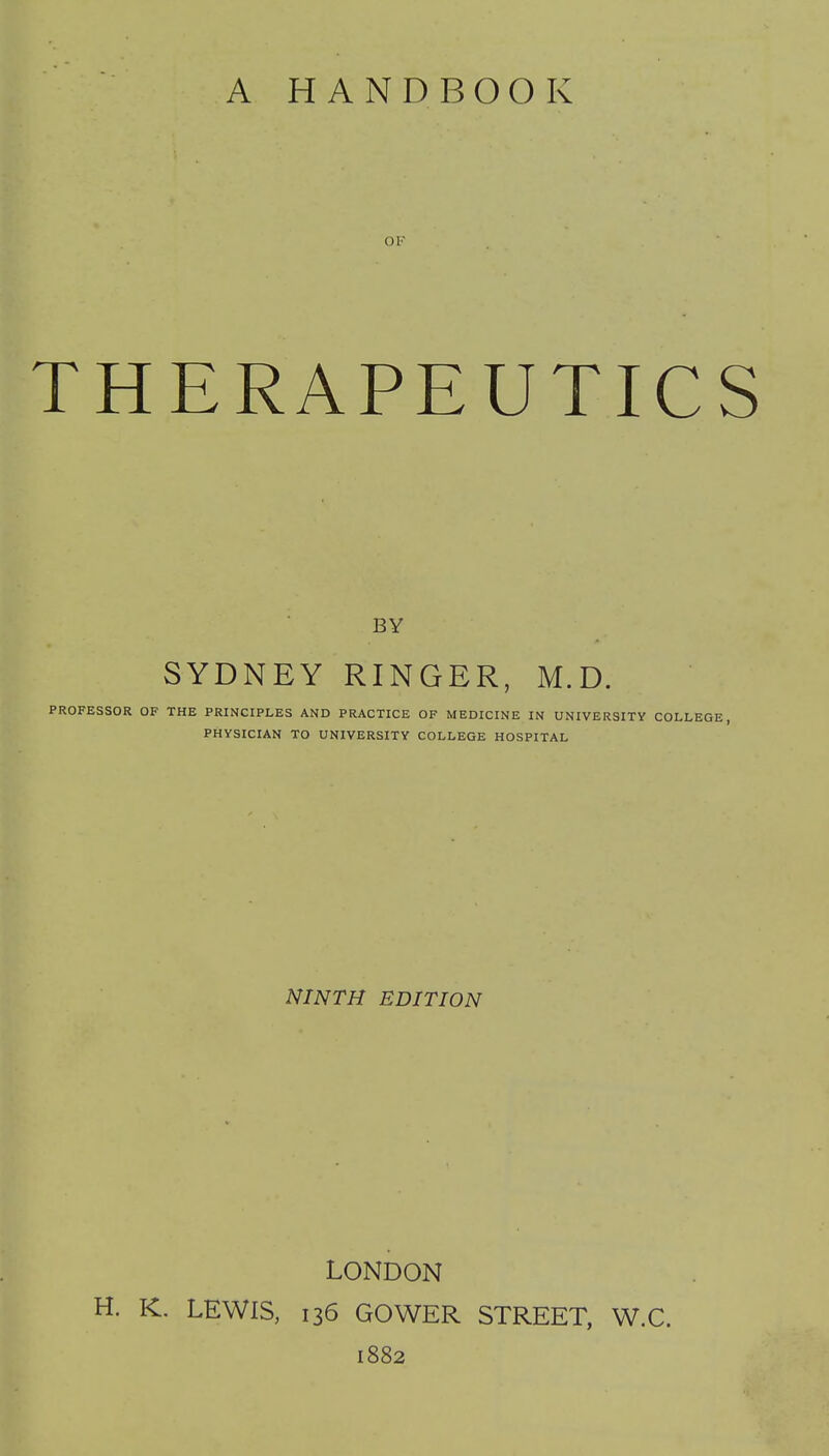 OF THERAPEUTICS BY SYDNEY RINGER, M.D. PROFESSOR OF THE PRINCIPLES AND PRACTICE OF MEDICINE IN UNIVERSITY COLLEGE, PHYSICIAN TO UNIVERSITY COLLEGE HOSPITAL NINTH EDITION LONDON H. K. LEWIS, 136 GOWER STREET, W.C. 1882