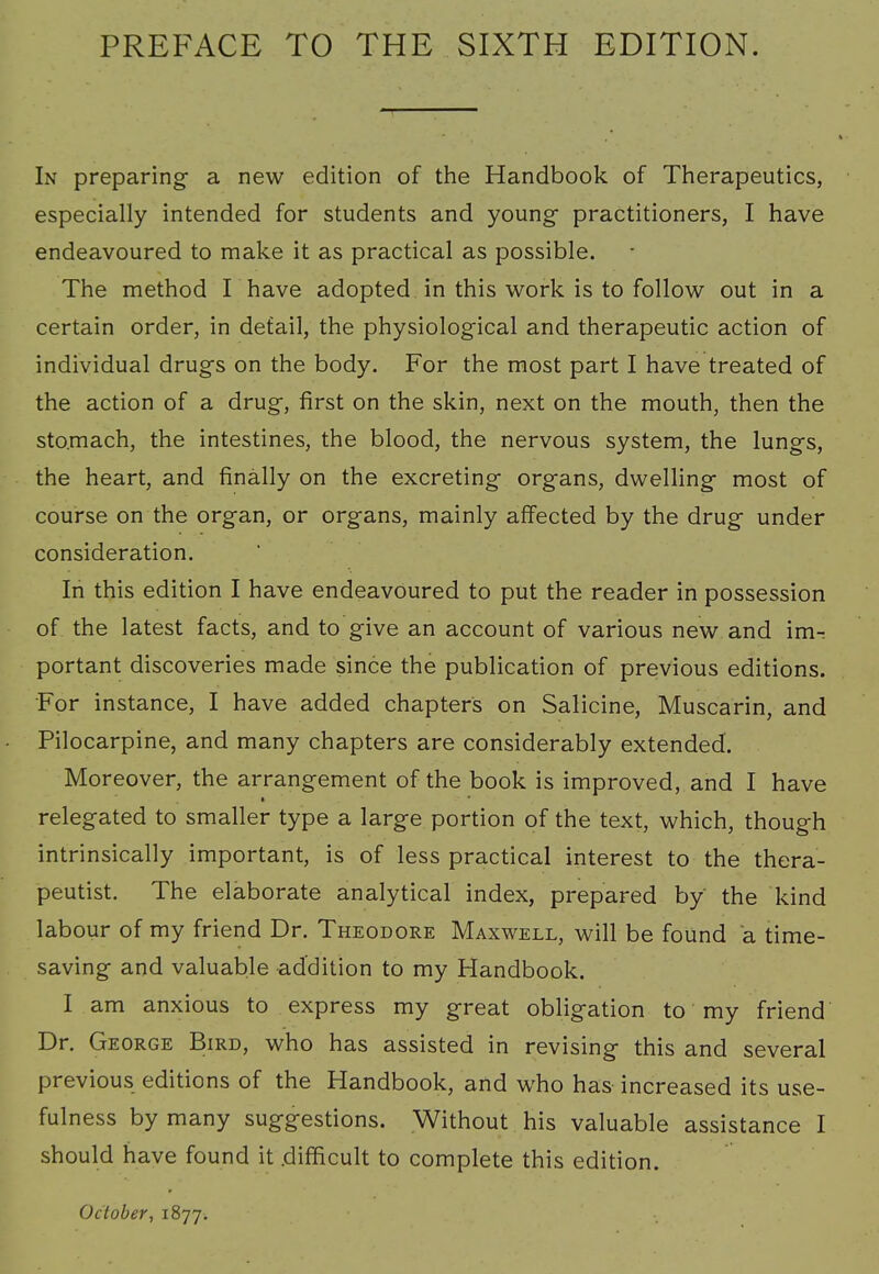 In preparing a new edition of the Handbook of Therapeutics, especially intended for students and young- practitioners, I have endeavoured to make it as practical as possible. The method I have adopted in this work is to follow out in a certain order, in detail, the physiological and therapeutic action of individual drugs on the body. For the most part I have treated of the action of a drug, first on the skin, next on the mouth, then the stomach, the intestines, the blood, the nervous system, the lungs, the heart, and finally on the excreting organs, dwelling most of course on the organ, or organs, mainly affected by the drug under consideration. In this edition I have endeavoured to put the reader in possession of the latest facts, and to give an account of various new and im- portant discoveries made since the publication of previous editions. For instance, I have added chapters on Salicine, Muscarin, and Pilocarpine, and many chapters are considerably extended. Moreover, the arrangement of the book is improved, and I have relegated to smaller type a large portion of the text, which, though intrinsically important, is of less practical interest to the thera- peutist. The elaborate analytical index, prepared by the kind labour of my friend Dr. Theodore Maxwell, will be found a time- saving and valuable addition to my Handbook. I am anxious to express my great obligation to my friend Dr. George Bird, who has assisted in revising this and several previous editions of the Handbook, and who has increased its use- fulness by many suggestions. Without his valuable assistance I should have found it .difficult to complete this edition. October, 1877.