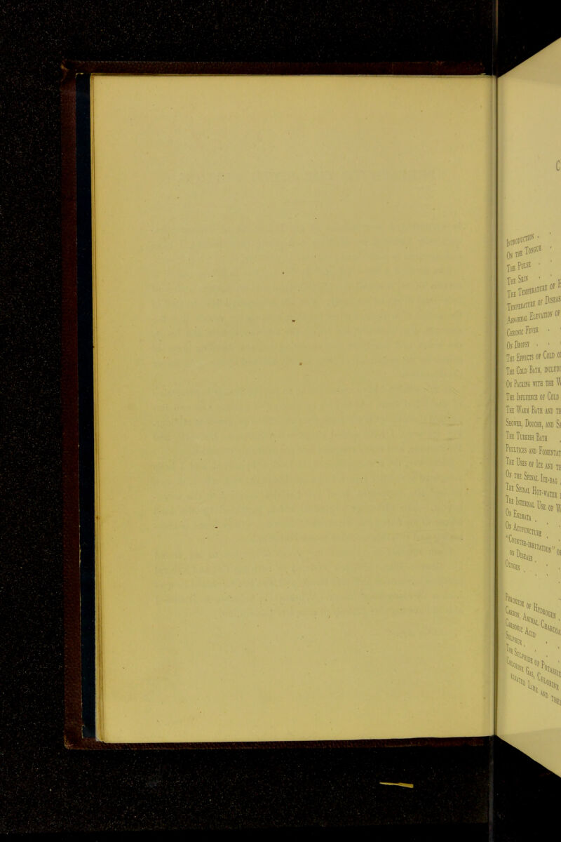 c The Skin • ' , The TempekatcR^f r ye***0 Abnormal Elevation of Da The Effects of Cold oj The Cold Bath, includi Ox Packing with the \\ The Influence of Cold The Wars Bath and th Shower, Douche, and Si The Turkish Bath Poultices and Fomextat The Uses of Ice akd te ^ the Spixal Ice-bag , The Spi^ Hot-water ] Ihe LnterNal Use qf ^ ^AcuPlINCIl.RE ' S Ax, ^X is
