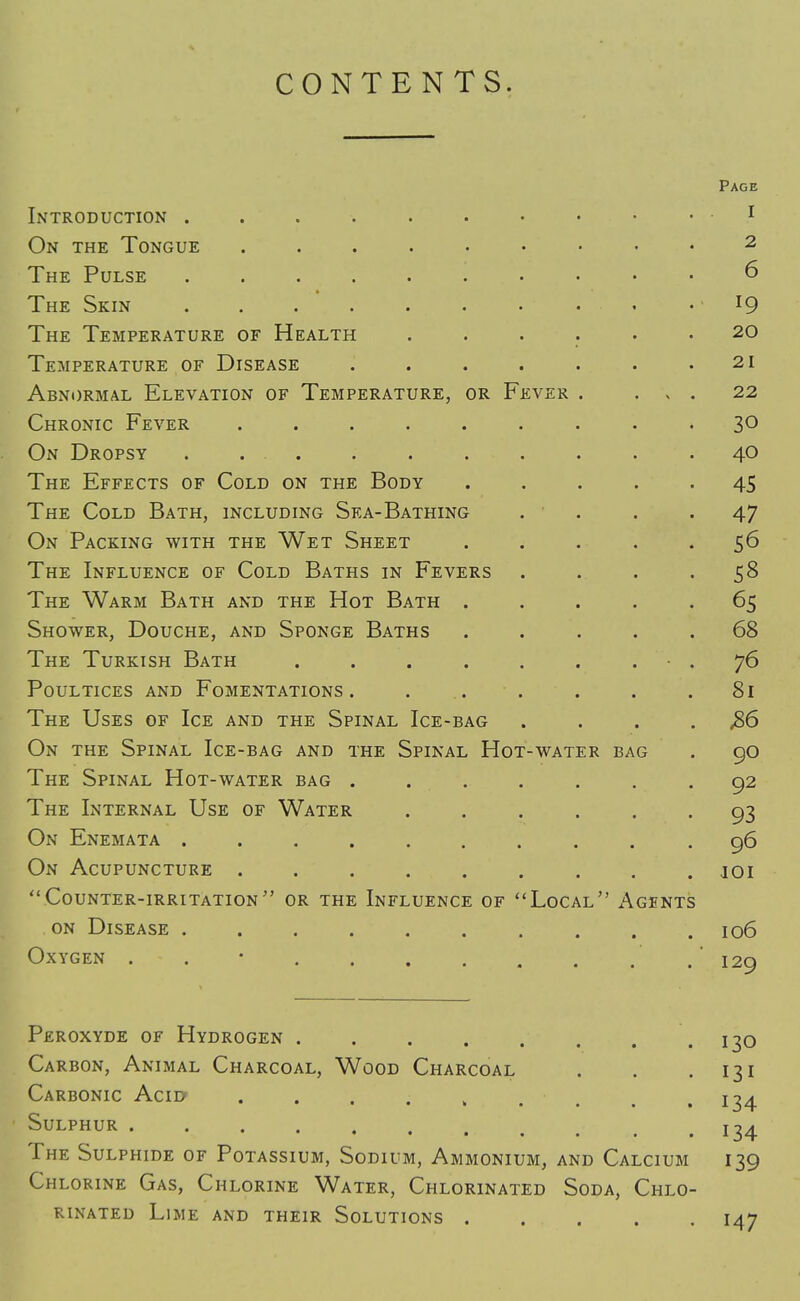 CONTENTS. Page Introduction . . 1 On the Tongue 2 The Pulse 6 The Skin ... . . . • • • l9 The Temperature of Health ...... 20 Temperature of Disease . . . . . . .21 Abnormal Elevation of Temperature, or Fever . ... 22 Chronic Fever ......... 3° On Dropsy . ... . . . . . . .40 The Effects of Cold on the Body ..... 45 The Cold Bath, including Sea-Bathing .... 47 On Packing with the Wet Sheet ..... 56 The Influence of Cold Baths in Fevers . . . .58 The Warm Bath and the Hot Bath ..... 65 Shower, Douche, and Sponge Baths ..... 68 The Turkish Bath . . . . . . • . 76 Poultices and Fomentations. . . . . . .81 The Uses of Ice and the Spinal Ice-bag . . . ,86 On the Spinal Ice-bag and the Spinal Hot-water bag . 90 The Spinal Hot-water bag ....... 92 The Internal Use of Water ...... 93 On Enemata .......... 96 On Acupuncture ......... joi Counter-irritation or the Influence of Local Agents on Disease .......... 106 Oxygen . . • .* 129 Peroxyde of Hydrogen 130 Carbon, Animal Charcoal, Wood Charcoal . . .131 Carbonic Acid* . m .134 Sulphur . . . . . . . . . . .134 The Sulphide of Potassium, Sodium, Ammonium, and Calcium 139 Chlorine Gas, Chlorine Water, Chlorinated Soda, Chlo- rinated Lime and their Solutions 147