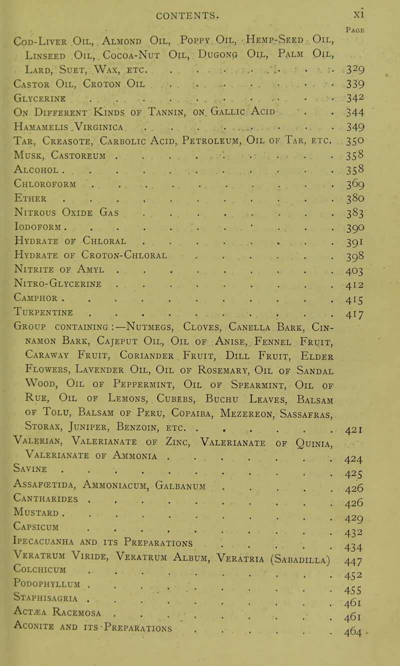 Cod-Liver Oil, . Almond Oil, Poppy. Oil, Hemp-Seed Oil, Linseed Oil, . Cocoa-Nut Oil, Dugong Oil, Palm Oil, Lard, Suet, Wax, etc. . . .... Castor Oil, Croton Oil .... . . Glycerine . . . . .. . ....... On Different Kinds of Tannin, on. Gallic Acid HaMAMELIS . VlRGINICA Tar, Creasote, Carbolic Acid, Petroleum, Oil of Tar, etc. Musk, Castoreum . Alcohol. ... . . ..: Chloroform Ether Nitrous Oxide Gas . Iodoform . . . .. . Hydrate of Chloral . . Hydrate of Croton-Chloral Nitrite of Amyl ... Nitro-Glycerine Camphor ..... Turpentine . Group containing:—Nutmegs, Cloves, Canella Bark, Cin- namon Bark, Cajeput Oil, Oil of Anise, Fennel Fruit, Caraway Fruit, Coriander Fruit, Dill Fruit, Elder Flowers, Lavender Oil, Oil of Rosemary, Oil of Sandal Wood, Oil of Peppermint, Oil of Spearmint, Oil of Rue, Oil of Lemons, Cubebs, Buchu Leaves, Balsam of Tolu, Balsam of Peru, Copaiba, Mezereon, Sassafras, Storax, Juniper, Benzoin, etc. . ..... Valerian, Valerianate of Zinc, Valerianate of Quinia, Valerianate of Ammonia . Savine ...... As SAFCETIDA, AmMONIACUM, GaLBANUM Cantharides . Mustard Capsicum Ipecacuanha and its Preparations Veratrum Viride, Veratrum Album, Veratria (Sabadilla) Colchicum . ... Podophyllum . Staphisagria . . AcTvEA RACEMOSA . . . • Aconite and its Preparations Page 329 339 342 344 349 350 358 358 369 380 383 390 391 398 403 412 415 417 421 424 425 426 426 429 432 434 447 452 455 461 461 464.