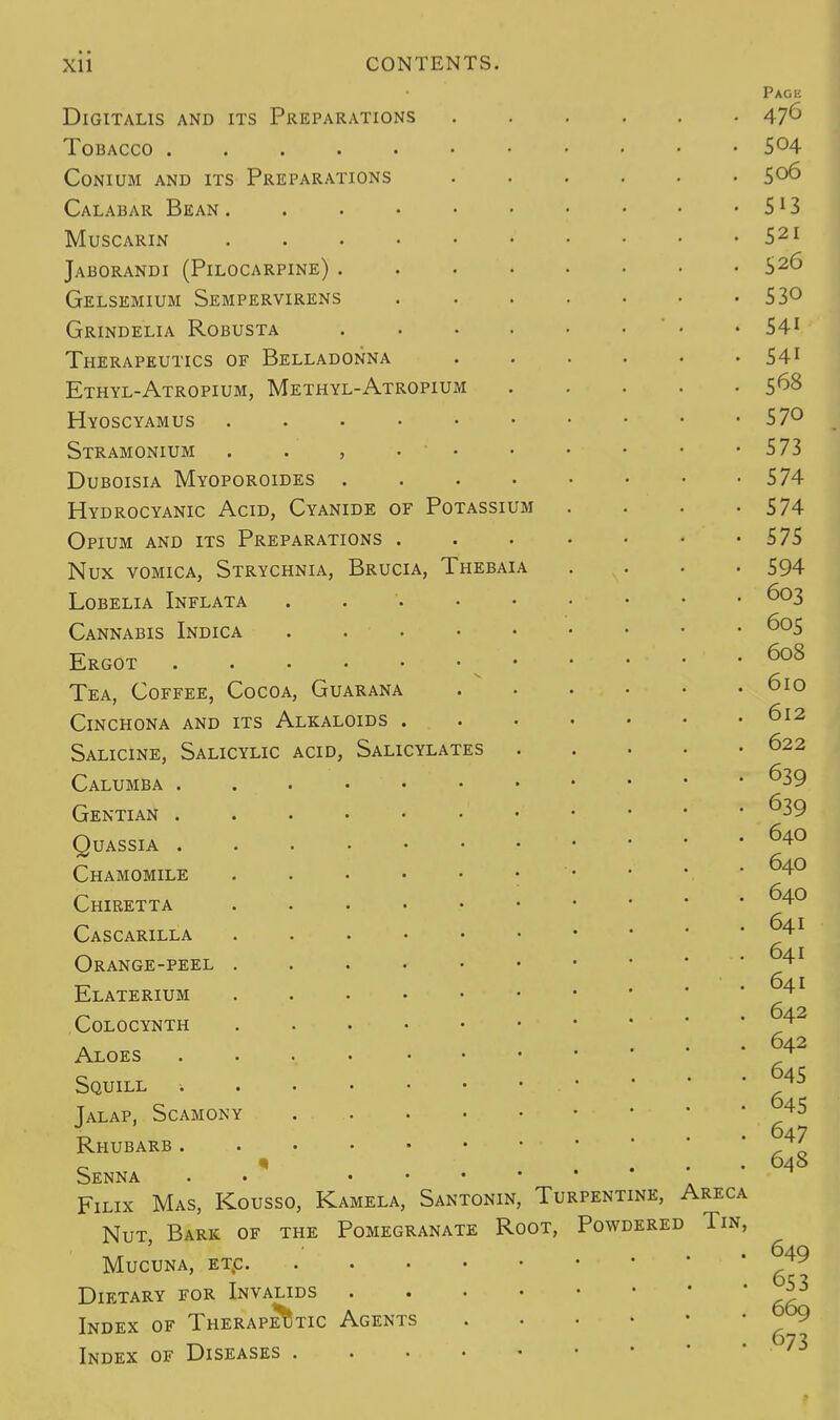 Digitalis and its Preparations Tobacco ..... conium and its preparations Calabar Bean . muscarin Jaborandi (Pilocarpine) . Gelsemium Sempervirens Grindelia Robusta Therapeutics of Belladonna Ethyl-Atropium, Methyl-Atropium Hyoscyamus . Stramonium , Duboisia Myoporoides . Hydrocyanic Acid, Cyanide of Potassium Opium and its Preparations Nux vomica, Strychnia, Brucia, Thebaia Lobelia Inflata .... Cannabis Indica .... Ergot Tea, Coffee, Cocoa, Guarana Cinchona and its Alkaloids . Salicine, Salicylic acid, Salicylates Calumba . Gentian . Quassia . Chamomile Chiretta Cascarilla Orange-peel Elaterium colocynth Aloes Squill Jalap, Scamony Rhubarb . Senna Filix Mas, Kousso, Kamela, Santonin, Turpentine, Areca Nut, Bark of the Pomegranate Root, Powdered Tin, Mucuna, etc Dietary for Invalids Index of Therapeutic Agents Index of Diseases 649 653 669 673