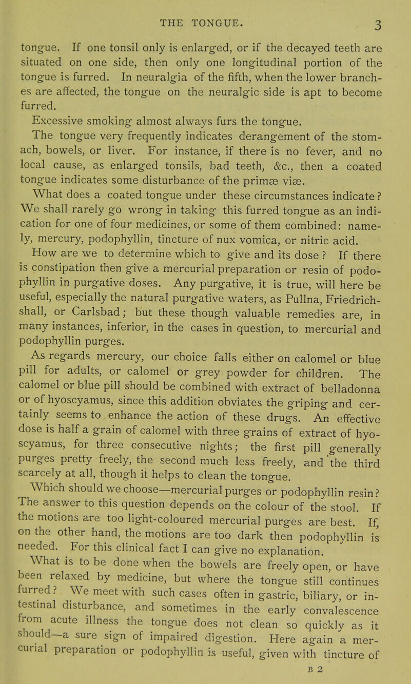 tongue. If one tonsil only is enlarged, or if the decayed teeth are situated on one side, then only one longitudinal portion of the tongue is furred. In neuralgia of the fifth, when the lower branch- es are affected, the tongue on the neuralgic side is apt to become furred. Excessive smoking almost always furs the tongue. The tongue very frequently indicates derangement of the stom- ach, bowels, or liver. For instance, if there is no fever, and no local cause, as enlarged tonsils, bad teeth, &c, then a coated tongue indicates some disturbance of the primae viae. What does a coated tongue under these circumstances indicate ? We shall rarely go wrong in taking this furred tongue as an indi- cation for one of four medicines, or some of them combined: name- ly, mercury, podophyllin, tincture of nux vomica, or nitric acid. How are we to determine which to give and its dose ? If there is constipation then give a mercurial preparation or resin of podo- phyllin in purgative doses. Any purgative, it is true, will here be useful, especially the natural purgative waters, as Pullna, Friedrich- shall, or Carlsbad; but these though valuable remedies are, in many instances, inferior, in the cases in question, to mercurial and podophyllin purges. As regards mercury, our choice falls either on calomel or blue pill for adults, or calomel or grey powder for children. The calomel or blue pill should be combined with extract of belladonna or of hyoscyamus, since this addition obviates the griping and cer- tainly seems to enhance the action of these drugs. An effective dose is half a grain of calomel with three grains of extract of hyo- scyamus, for three consecutive nights; the first pill generally purges pretty freely, the second much less freely, and'the third scarcely at all, though it helps to clean the tongue. Which should we choose—mercurial purges or podophyllin resin? The answer to this question depends on the colour of the stool. If the motions are too light-coloured mercurial purges are best. If, on the other hand, the motions are too dark then podophyllin is needed. For this clinical fact I can give no explanation. What is to be done when the bowels are freely open, or have been relaxed by medicine, but where the tongue still continues furred? We meet with such cases often in gastric, biliary, or in- testinal disturbance, and sometimes in the early convalescence from acute illness the tongue does not clean so quickly as it should—a sure sign of impaired digestion. Here again a mer- curial preparation or podophyllin is useful, given with tincture of B 2