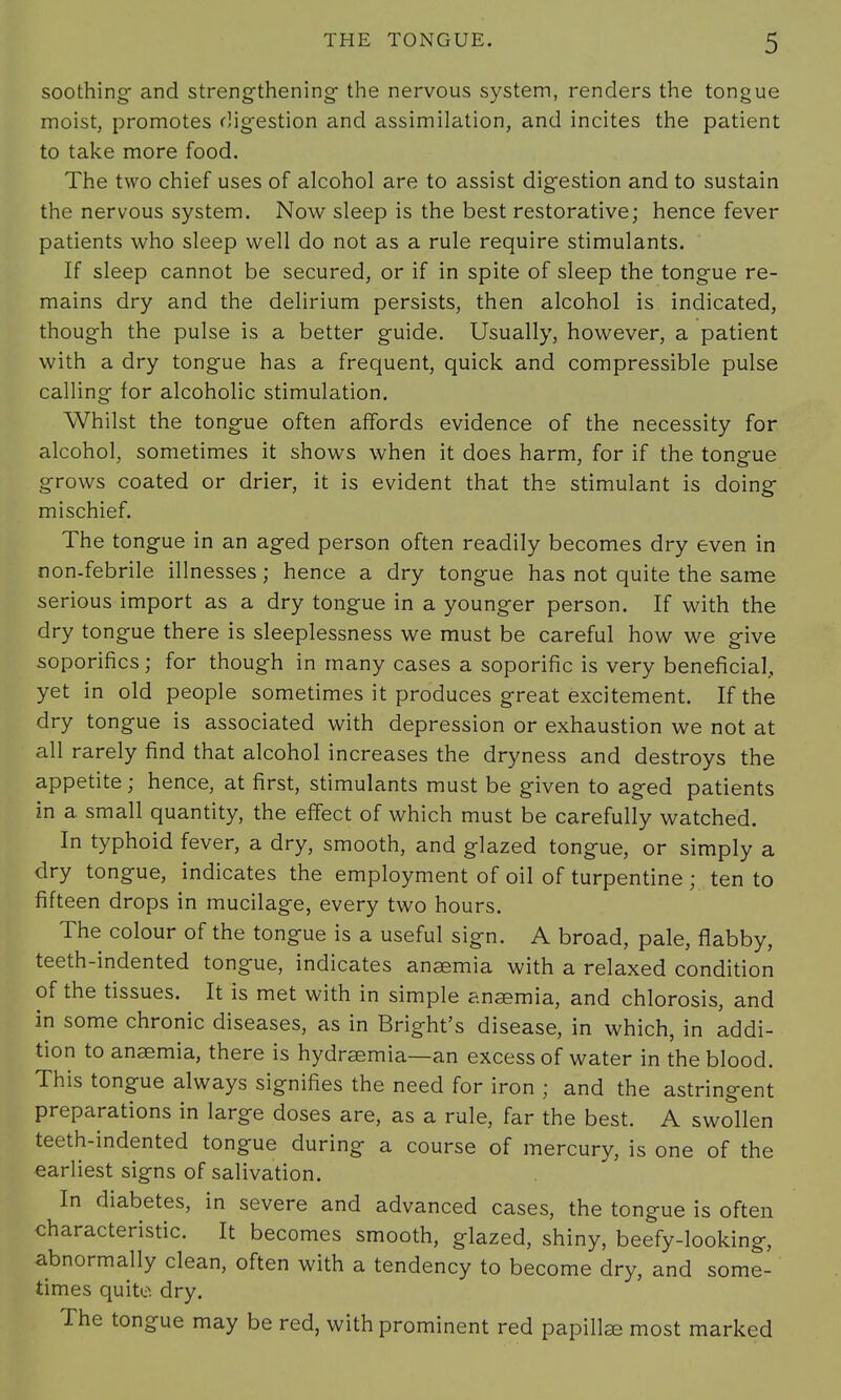 soothing- and strengthening- the nervous system, renders the tongue moist, promotes digestion and assimilation, and incites the patient to take more food. The two chief uses of alcohol are to assist digestion and to sustain the nervous system. Now sleep is the best restorative; hence fever patients who sleep well do not as a rule require stimulants. If sleep cannot be secured, or if in spite of sleep the tongue re- mains dry and the delirium persists, then alcohol is indicated, though the pulse is a better guide. Usually, however, a patient with a dry tongue has a frequent, quick and compressible pulse calling for alcoholic stimulation. Whilst the tongue often affords evidence of the necessity for alcohol, sometimes it shows when it does harm, for if the tongue grows coated or drier, it is evident that the stimulant is doing mischief. The tongue in an aged person often readily becomes dry even in non-febrile illnesses; hence a dry tongue has not quite the same serious import as a dry tongue in a younger person. If with the dry tongue there is sleeplessness we must be careful how we give soporifics; for though in many cases a soporific is very beneficial,, yet in old people sometimes it produces great excitement. If the dry tongue is associated with depression or exhaustion we not at all rarely find that alcohol increases the dryness and destroys the appetite; hence, at first, stimulants must be given to aged patients in a small quantity, the effect of which must be carefully watched. In typhoid fever, a dry, smooth, and glazed tongue, or simply a dry tongue, indicates the employment of oil of turpentine ; ten to fifteen drops in mucilage, every two hours. The colour of the tongue is a useful sign. A broad, pale, flabby, teeth-indented tongue, indicates anaemia with a relaxed condition of the tissues. It is met with in simple anaemia, and chlorosis, and in some chronic diseases, as in Bright's disease, in which, in addi- tion to anaemia, there is hydraemia—an excess of water in the blood. This tongue always signifies the need for iron ; and the astringent preparations in large doses are, as a rule, far the best. A swollen teeth-indented tongue during a course of mercury, is one of the earliest signs of salivation. In diabetes, in severe and advanced cases, the tongue is often characteristic. It becomes smooth, glazed, shiny, beefy-looking, abnormally clean, often with a tendency to become dry, and some- times quite dry. The tongue may be red, with prominent red papillae most marked