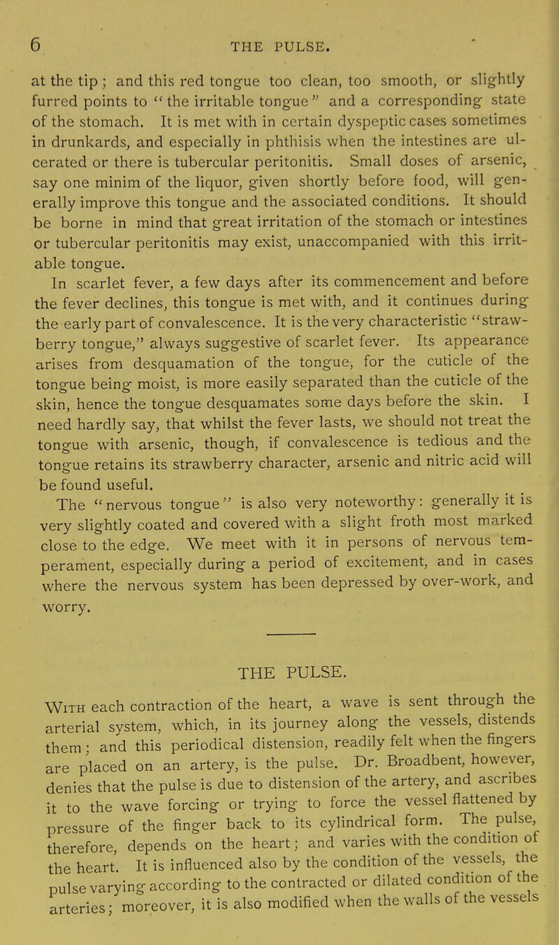 at the tip ; and this red tongue too clean, too smooth, or slightly furred points to  the irritable tongue  and a corresponding state of the stomach. It is met with in certain dyspeptic cases sometimes in drunkards, and especially in phthisis when the intestines are ul- cerated or there is tubercular peritonitis. Small doses of arsenic, say one minim of the liquor, given shortly before food, will gen- erally improve this tongue and the associated conditions. It should be borne in mind that great irritation of the stomach or intestines or tubercular peritonitis may exist, unaccompanied with this irrit- able tongue. In scarlet fever, a few days after its commencement and before the fever declines, this tongue is met with, and it continues during the early part of convalescence. It is the very characteristic straw- berry tongue, always suggestive of scarlet fever. Its appearance arises from desquamation of the tongue, for the cuticle of the tongue being moist, is more easily separated than the cuticle of the skin, hence the tongue desquamates some days before the skin. I need hardly say, that whilst the fever lasts, we should not treat the tongue with arsenic, though, if convalescence is tedious and the tongue retains its strawberry character, arsenic and nitric acid will be found useful. The nervous tongue is also very noteworthy: generally it is very slightly coated and covered with a slight froth most marked close to the edge. We meet with it in persons of nervous tem- perament, especially during a period of excitement, and in cases where the nervous system has been depressed by over-work, and worry. THE PULSE. With each contraction of the heart, a wave is sent through the arterial system, which, in its journey along the vessels, distends them ; and this periodical distension, readily felt when the fingers are placed on an artery, is the pulse. Dr. Broadbent, however, denies that the pulse is due to distension of the artery, and ascribes it to the wave forcing or trying to force the vessel flattened by pressure of the finger back to its cylindrical form. The pulse, therefore depends on the heart; and varies with the condition ot the heart. It is influenced also by the condition of the vessels, the pulse varying according to the contracted or dilated condition of the arteries ■ moreover, it is also modified when the walls of the vessels