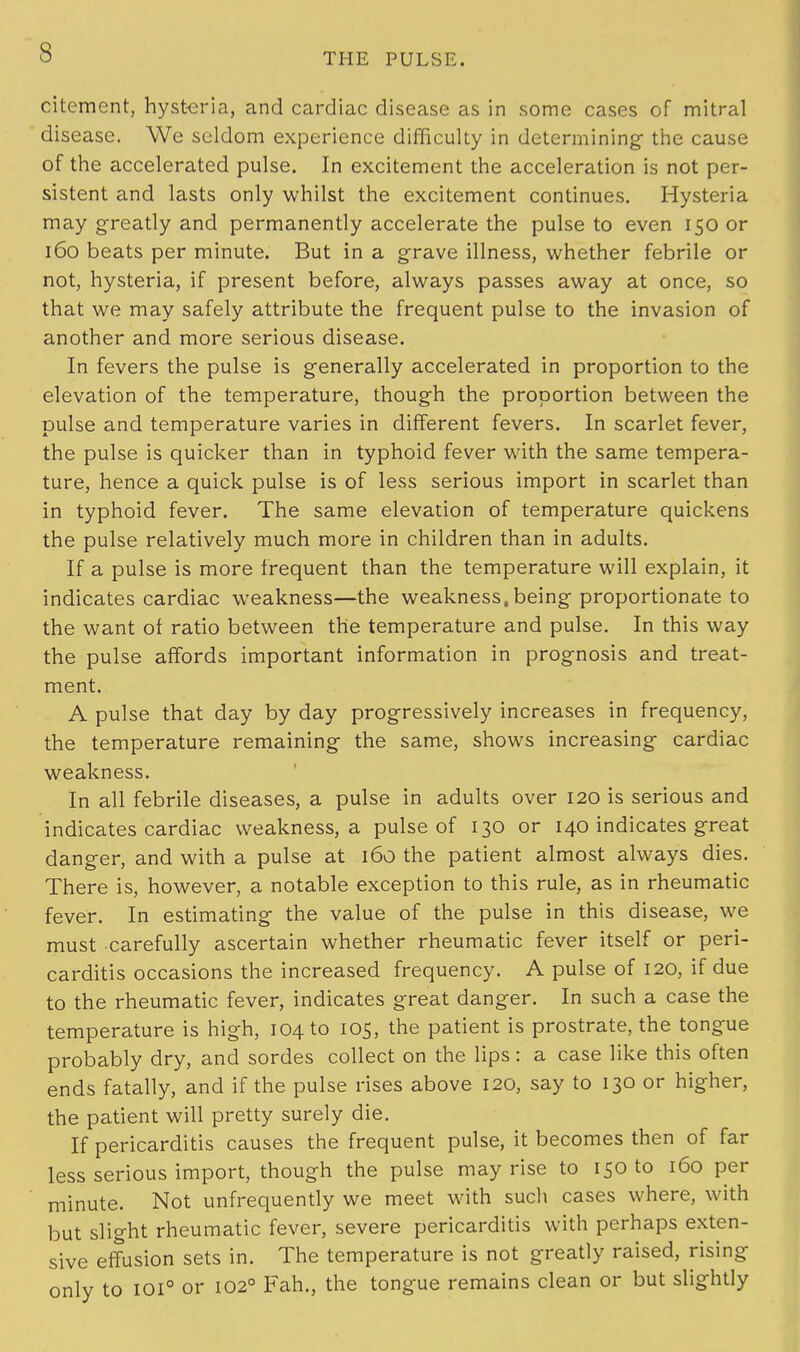 citement, hysteria, and cardiac disease as in some cases of mitral disease. We seldom experience difficulty in determining- the cause of the accelerated pulse. In excitement the acceleration is not per- sistent and lasts only whilst the excitement continues. Hysteria may greatly and permanently accelerate the pulse to even 150 or 160 beats per minute. But in a grave illness, whether febrile or not, hysteria, if present before, always passes away at once, so that we may safely attribute the frequent pulse to the invasion of another and more serious disease. In fevers the pulse is generally accelerated in proportion to the elevation of the temperature, though the proportion between the pulse and temperature varies in different fevers. In scarlet fever, the pulse is quicker than in typhoid fever with the same tempera- ture, hence a quick pulse is of less serious import in scarlet than in typhoid fever. The same elevation of temperature quickens the pulse relatively much more in children than in adults. If a pulse is more frequent than the temperature will explain, it indicates cardiac weakness—the weakness,being proportionate to the want of ratio between the temperature and pulse. In this way the pulse affords important information in prognosis and treat- ment. A pulse that day by day progressively increases in frequency, the temperature remaining the same, shows increasing cardiac weakness. In all febrile diseases, a pulse in adults over 120 is serious and indicates cardiac weakness, a pulse of 130 or 140 indicates great danger, and with a pulse at 160 the patient almost always dies. There is, however, a notable exception to this rule, as in rheumatic fever. In estimating- the value of the pulse in this disease, we must carefully ascertain whether rheumatic fever itself or peri- carditis occasions the increased frequency. A pulse of 120, if due to the rheumatic fever, indicates great danger. In such a case the temperature is high, 104 to 105, the patient is prostrate, the tongue probably dry, and sordes collect on the lips: a case like this often ends fatally, and if the pulse rises above 120, say to 130 or higher, the patient will pretty surely die. If pericarditis causes the frequent pulse, it becomes then of far less serious import, though the pulse may rise to 150 to 160 per minute. Not unfrequently we meet with such cases where, with but slight rheumatic fever, severe pericarditis with perhaps exten- sive effusion sets in. The temperature is not greatly raised, rising only to 101° or 1020 Fah., the tongue remains clean or but slightly