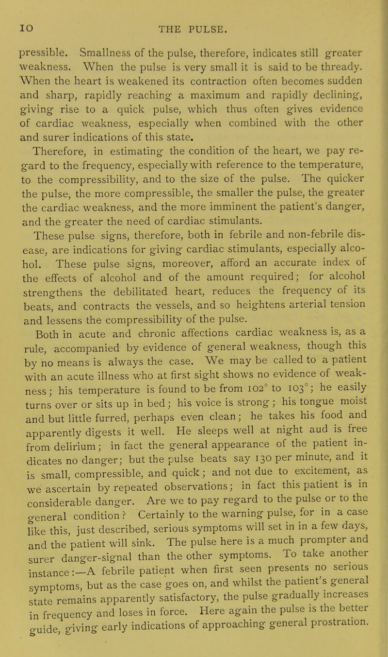 pressible. Smallness of the pulse, therefore, indicates still greater weakness. When the pulse is very small it is said to be thready. When the heart is weakened its contraction often becomes sudden and sharp, rapidly reaching a maximum and rapidly declining, giving rise to a quick pulse, which thus often gives evidence of cardiac weakness, especially when combined with the other and surer indications of this state. Therefore, in estimating the condition of the heart, we pay re- gard to the frequency, especially with reference to the temperature, to the compressibility, and to the size of the pulse. The quicker the pulse, the more compressible, the smaller the pulse, the greater the cardiac weakness, and the more imminent the patient's danger, and the greater the need of cardiac stimulants. These pulse signs, therefore, both in febrile and non-febrile dis- ease, are indications for giving cardiac stimulants, especially alco- hol. These pulse signs, moreover, afford an accurate index of the effects of alcohol and of the amount required; for alcohol strengthens the debilitated heart, reduces the frequency of its beats, and contracts the vessels, and so heightens arterial tension and lessens the compressibility of the pulse. Both in acute and chronic affections cardiac weakness is, as a rule, accompanied by evidence of general weakness, though this by no means is always the case. We may be called to a patient with an acute illness who at first sight shows no evidence of weak- ness; his temperature is found to be from 1020 to 1030; he easily turns over or sits up in bed ; his voice is strong ; his tongue moist and but little furred, perhaps even clean; he takes his food and apparently digests it well. He sleeps well at night aud is free from delirium; in fact the general appearance of the patient in- dicates no danger; but the pulse beats say 130 per minute, and it is small, compressible, and quick; and not due to excitement, as we ascertain by repeated observations; in fact this patient is in considerable danger. Are we to pay regard to the pulse or to the general condition ? Certainly to the warning pulse, for in a case Tike this, just described, serious symptoms will set in in a few days, and the patient will sink. The pulse here is a much prompter and surer danger-signal than the other symptoms. To take another instance:—A febrile patient when first seen presents no serious symptoms, but as the case goes on, and whilst the patient's general state remains apparently satisfactory, the pulse gradually increases in frequency and loses in force. Here again the pulse is the better cuide giving early indications of approaching general prostration.