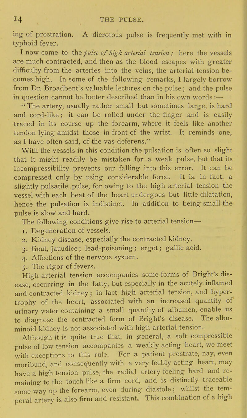 ing of prostration. A dicrotous pulse is frequently met with in typhoid fever. I now come to the pulse ofhigh arterial tension; here the vessels are much contracted, and then as the blood escapes with greater difficulty from the arteries into the veins, the arterial tension be- comes high. In some of the following remarks, I largely borrow from Dr. Broadbent's valuable lectures on the pulse; and the pulse in question cannot be better described than in his own words :— The artery, usually rather small but sometimes large, is hard and cord-like; it can be rolled under the finger and is easily traced in its course up the forearm, where it feels like another tendon lying- amidst those in front of the wrist. It reminds one, as I have often said, of the vas deferens. With the vessels in this condition the pulsation is often so slight that it might readily be mistaken for a weak pulse, but that its incompressibility prevents our falling into this error. It can be compressed only by using considerable force. It is, in fact, a slightly pulsatile pulse, for owing to the high arterial tension the vessel with each beat of the heart undergoes but little dilatation, hence the pulsation is indistinct. In addition to being small the pulse is slow and hard. The following conditions give rise to arterial tension— 1. Degeneration of vessels. 2. Kidney disease, especially the contracted kidney. 3. Gout, jauudice; lead-poisoning; ergot; gallic acid. 4. Affections of the nervous system. 5. The rigor of fevers. High arterial tension accompanies some forms of Bright's dis- ease, occurring in the fatty, but especially in the acutely-inflamed and contracted kidney; in fact high arterial tension, and hyper- trophy of the heart, associated with an increased quantity of urinary water containing a small quantity of albumen, enable us to diagnose the contracted form of Bright's disease. The albu- minoid kidney is not associated with high arterial tension. Although it is quite true that, in general, a soft compressible pulse of low tension accompanies a weakly acting heart, we meet with exceptions to this rule. For a patient prostrate, nay, even moribund, and consequently with a very feebly acting heart, may have a high tension pulse, the radial artery feeling hard and re- maining to the touch like a firm cord, and is distinctly traceable some way up the forearm, even during diastole ; whilst the tem- poral artery is also firm and resistant. This combination of a high