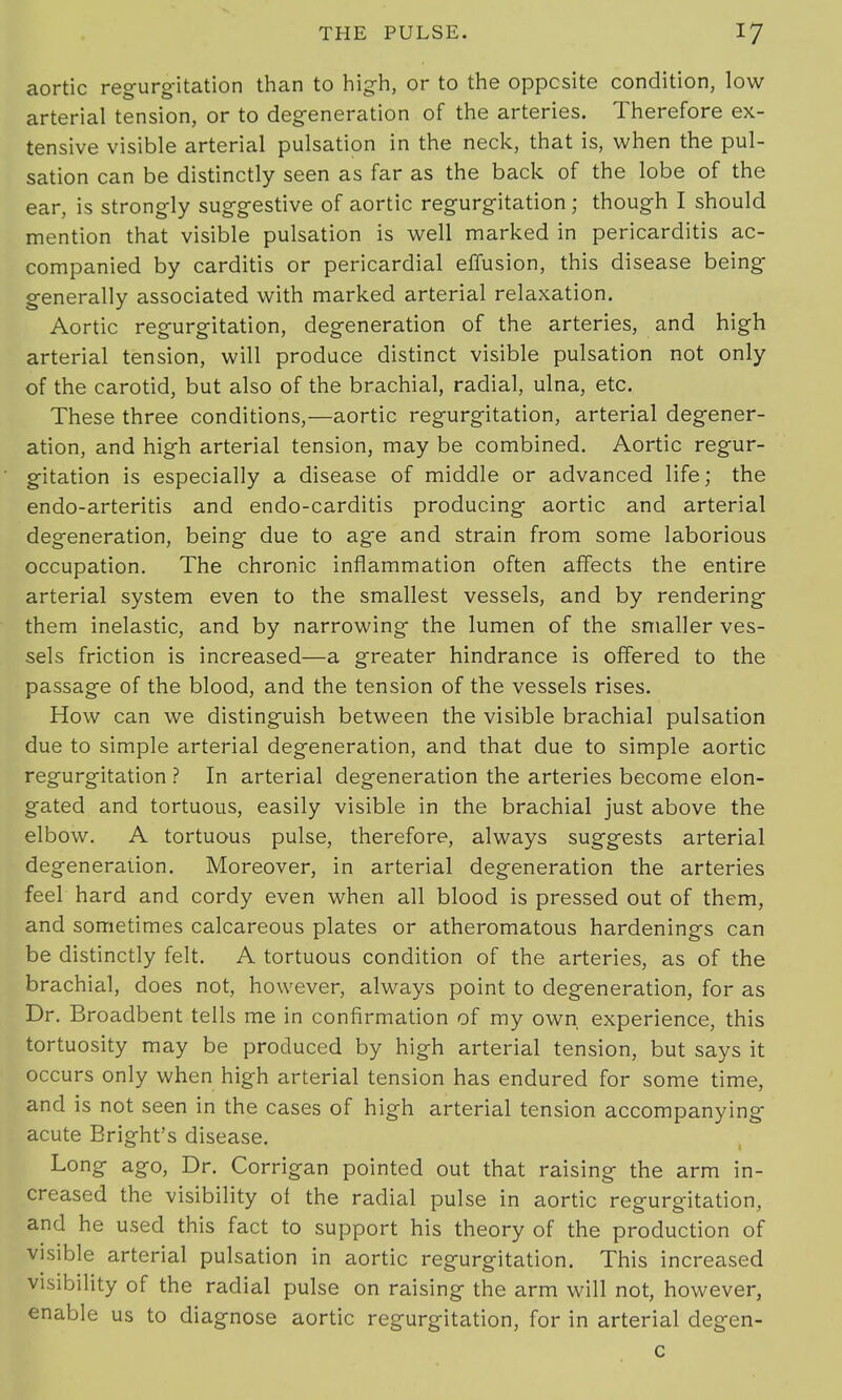 aortic regurgitation than to high, or to the opposite condition, low arterial tension, or to degeneration of the arteries. Therefore ex- tensive visible arterial pulsation in the neck, that is, when the pul- sation can be distinctly seen as far as the back of the lobe of the ear, is strongly suggestive of aortic regurgitation; though I should mention that visible pulsation is well marked in pericarditis ac- companied by carditis or pericardial effusion, this disease being generally associated with marked arterial relaxation. Aortic regurgitation, degeneration of the arteries, and high arterial tension, will produce distinct visible pulsation not only of the carotid, but also of the brachial, radial, ulna, etc. These three conditions,—aortic regurgitation, arterial degener- ation, and high arterial tension, may be combined. Aortic regur- gitation is especially a disease of middle or advanced life; the endo-arteritis and endo-carditis producing aortic and arterial degeneration, being due to age and strain from some laborious occupation. The chronic inflammation often affects the entire arterial system even to the smallest vessels, and by rendering them inelastic, and by narrowing the lumen of the smaller ves- sels friction is increased—a greater hindrance is offered to the passage of the blood, and the tension of the vessels rises. How can we distinguish between the visible brachial pulsation due to simple arterial degeneration, and that due to simple aortic regurgitation ? In arterial degeneration the arteries become elon- gated and tortuous, easily visible in the brachial just above the elbow. A tortuous pulse, therefore, always suggests arterial degeneration. Moreover, in arterial degeneration the arteries feel hard and cordy even when all blood is pressed out of them, and sometimes calcareous plates or atheromatous hardenings can be distinctly felt. A tortuous condition of the arteries, as of the brachial, does not, however, always point to degeneration, for as Dr. Broadbent tells me in confirmation of my own experience, this tortuosity may be produced by high arterial tension, but says it occurs only when high arterial tension has endured for some time, and is not seen in the cases of high arterial tension accompanying acute Bright's disease. Long ago, Dr. Corrigan pointed out that raising the arm in- creased the visibility of the radial pulse in aortic regurgitation, and he used this fact to support his theory of the production of visible arterial pulsation in aortic regurgitation. This increased visibility of the radial pulse on raising the arm will not, however, enable us to diagnose aortic regurgitation, for in arterial degen- c