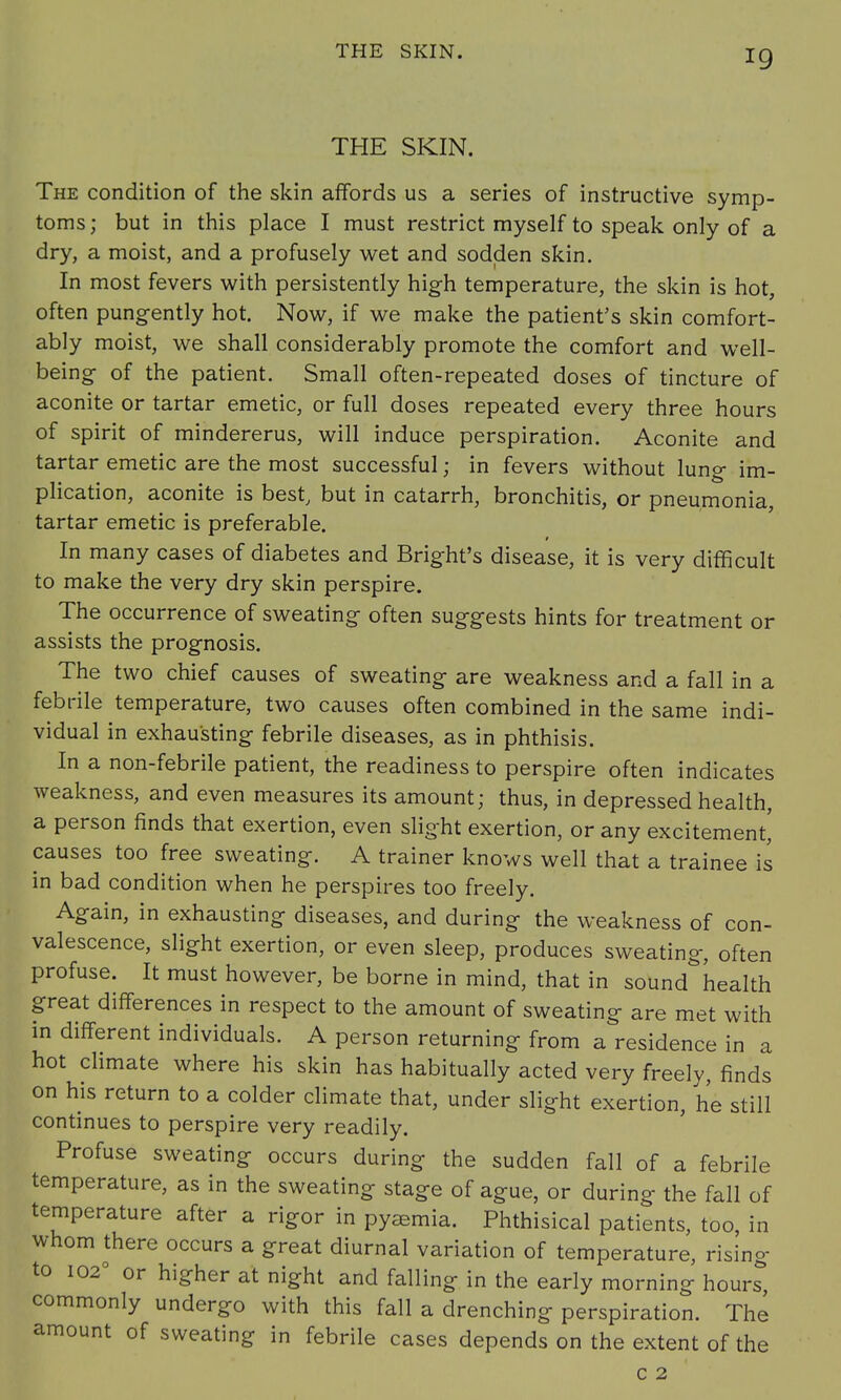 THE SKIN. THE SKIN. The condition of the skin affords us a series of instructive symp- toms; but in this place I must restrict myself to speak only of a dry, a moist, and a profusely wet and sodden skin. In most fevers with persistently high temperature, the skin is hot, often pungently hot. Now, if we make the patient's skin comfort- ably moist, we shall considerably promote the comfort and well- being- of the patient. Small often-repeated doses of tincture of aconite or tartar emetic, or full doses repeated every three hours of spirit of mindererus, will induce perspiration. Aconite and tartar emetic are the most successful; in fevers without lung im- plication, aconite is best, but in catarrh, bronchitis, or pneumonia, tartar emetic is preferable. In many cases of diabetes and Bright's disease, it is very difficult to make the very dry skin perspire. The occurrence of sweating often suggests hints for treatment or assists the prognosis. The two chief causes of sweating are weakness and a fall in a febrile temperature, two causes often combined in the same indi- vidual in exhausting febrile diseases, as in phthisis. In a non-febrile patient, the readiness to perspire often indicates weakness, and even measures its amount; thus, in depressed health, a person finds that exertion, even slight exertion, or any excitement, causes too free sweating. A trainer knows well that a trainee is in bad condition when he perspires too freely. Again, in exhausting diseases, and during the weakness of con- valescence, slight exertion, or even sleep, produces sweating, often profuse. It must however, be borne in mind, that in sound health great differences in respect to the amount of sweating are met with in different individuals. A person returning from a residence in a hot climate where his skin has habitually acted very freely, finds on his return to a colder climate that, under slight exertion, he still continues to perspire very readily. Profuse sweating occurs during the sudden fall of a febrile temperature, as in the sweating stage of ague, or during the fall of temperature after a rigor in pyemia. Phthisical patients, too, in whom there occurs a great diurnal variation of temperature, rising to 1020 or higher at night and falling in the early morning hours commonly undergo with this fall a drenching perspiration. The amount of sweating in febrile cases depends on the extent of the c 2