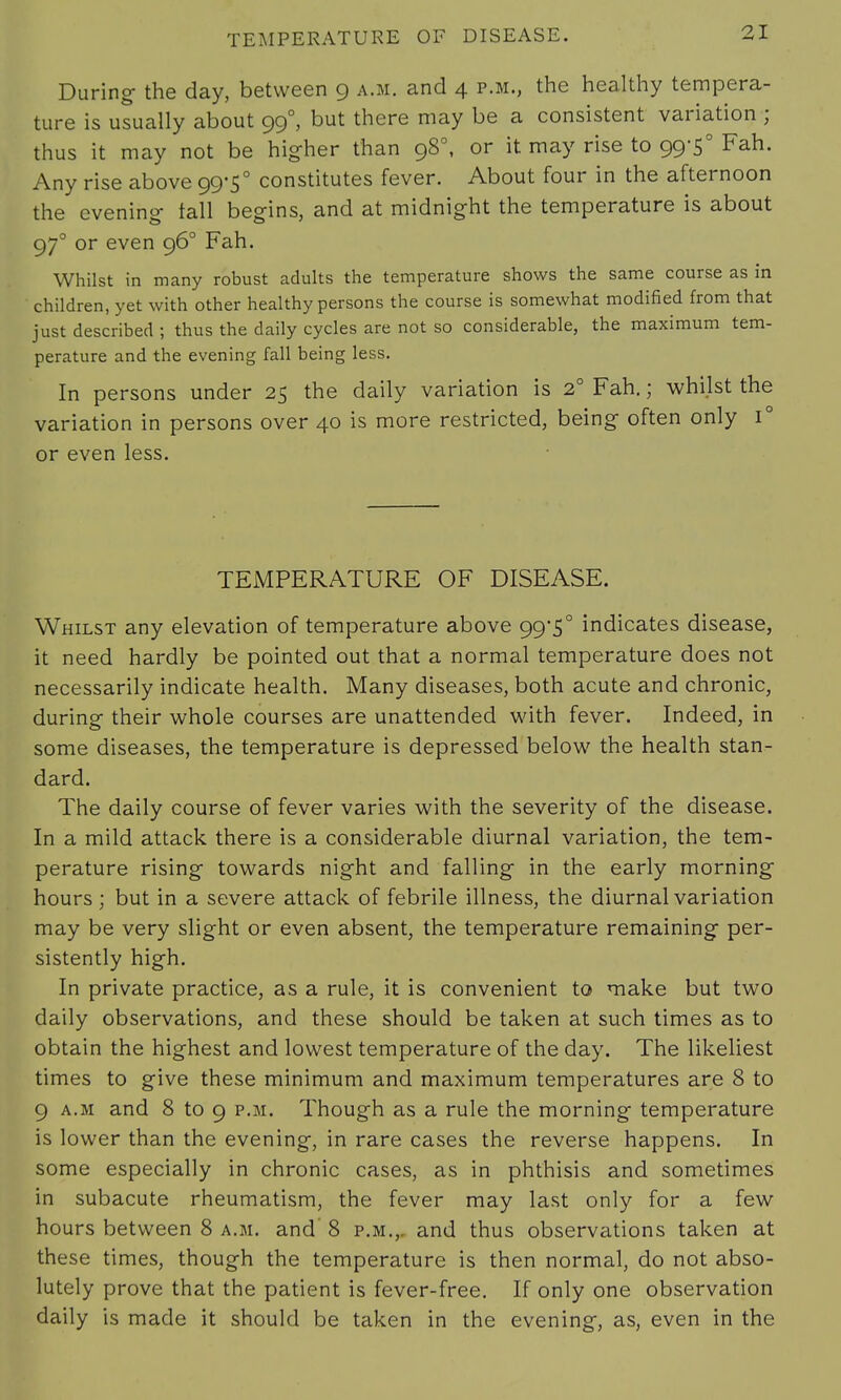 During- the day, between 9 a.m. and 4 p.m., the healthy tempera- ture is usually about 990, but there may be a consistent variation ; thus it may not be higher than 980, or it may rise to 99-5° Fah. Any rise above 99*5° constitutes fever. About four in the afternoon the evening- fall begins, and at midnight the temperature is about 970 or even 960 Fah. Whilst in many robust adults the temperature shows the same course as in children, yet with other healthy persons the course is somewhat modified from that just described ; thus the daily cycles are not so considerable, the maximum tem- perature and the evening fall being less. In persons under 25 the daily variation is 2° Fah.; whilst the variation in persons over 40 is more restricted, being often only i° or even less. TEMPERATURE OF DISEASE. Whilst any elevation of temperature above 99*5° indicates disease, it need hardly be pointed out that a normal temperature does not necessarily indicate health. Many diseases, both acute and chronic, during their whole courses are unattended with fever. Indeed, in some diseases, the temperature is depressed below the health stan- dard. The daily course of fever varies with the severity of the disease. In a mild attack there is a considerable diurnal variation, the tem- perature rising towards night and falling in the early morning hours ; but in a severe attack of febrile illness, the diurnal variation may be very slight or even absent, the temperature remaining per- sistently high. In private practice, as a rule, it is convenient to make but two daily observations, and these should be taken at such times as to obtain the highest and lowest temperature of the day. The likeliest times to give these minimum and maximum temperatures are 8 to 9 a.m and 8 to 9 p.m. Though as a rule the morning temperature is lower than the evening, in rare cases the reverse happens. In some especially in chronic cases, as in phthisis and sometimes in subacute rheumatism, the fever may last only for a few hours between 8 a.m. and' 8 p.m., and thus observations taken at these times, though the temperature is then normal, do not abso- lutely prove that the patient is fever-free. If only one observation daily is made it should be taken in the evening, as, even in the