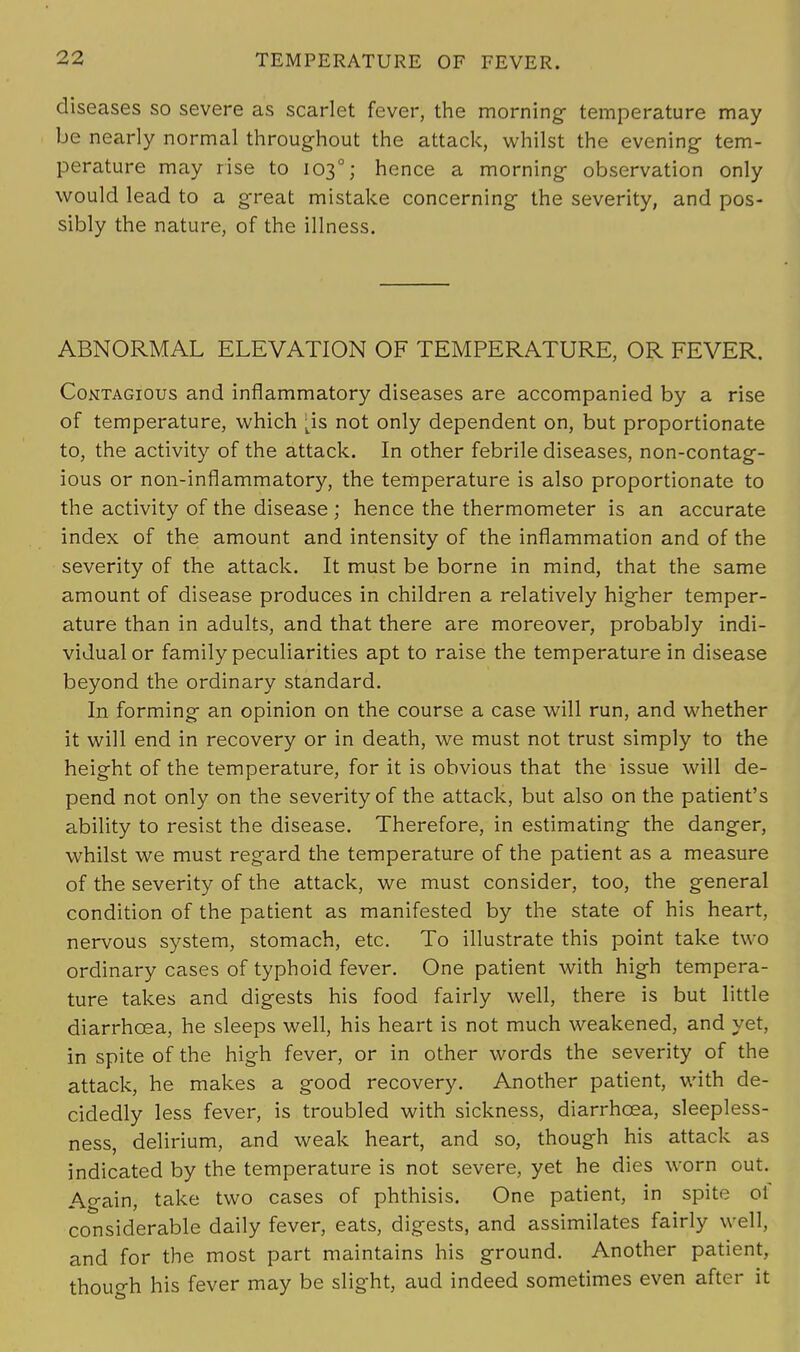 diseases so severe as scarlet fever, the morning temperature may be nearly normal throughout the attack, whilst the evening- tem- perature may rise to 1030; hence a morning observation only would lead to a great mistake concerning the severity, and pos- sibly the nature, of the illness. ABNORMAL ELEVATION OF TEMPERATURE, OR FEVER. Contagious and inflammatory diseases are accompanied by a rise of temperature, which ^is not only dependent on, but proportionate to, the activity of the attack. In other febrile diseases, non-contag- ious or non-inflammatory, the temperature is also proportionate to the activity of the disease ; hence the thermometer is an accurate index of the amount and intensity of the inflammation and of the severity of the attack. It must be borne in mind, that the same amount of disease produces in children a relatively higher temper- ature than in adults, and that there are moreover, probably indi- vidual or family peculiarities apt to raise the temperature in disease beyond the ordinary standard. In forming an opinion on the course a case will run, and whether it will end in recovery or in death, we must not trust simply to the height of the temperature, for it is obvious that the issue will de- pend not only on the severity of the attack, but also on the patient's ability to resist the disease. Therefore, in estimating the danger, whilst we must regard the temperature of the patient as a measure of the severity of the attack, we must consider, too, the general condition of the patient as manifested by the state of his heart, nervous system, stomach, etc. To illustrate this point take two ordinary cases of typhoid fever. One patient with high tempera- ture takes and digests his food fairly well, there is but little diarrhoea, he sleeps well, his heart is not much weakened, and yet, in spite of the high fever, or in other words the severity of the attack, he makes a good recovery. Another patient, with de- cidedly less fever, is troubled with sickness, diarrhoea, sleepless- ness, delirium, and weak heart, and so, though his attack as indicated by the temperature is not severe, yet he dies worn out. Again, take two cases of phthisis. One patient, in spite ol considerable daily fever, eats, digests, and assimilates fairly well, and for the most part maintains his ground. Another patient, though his fever may be slight, aud indeed sometimes even after it