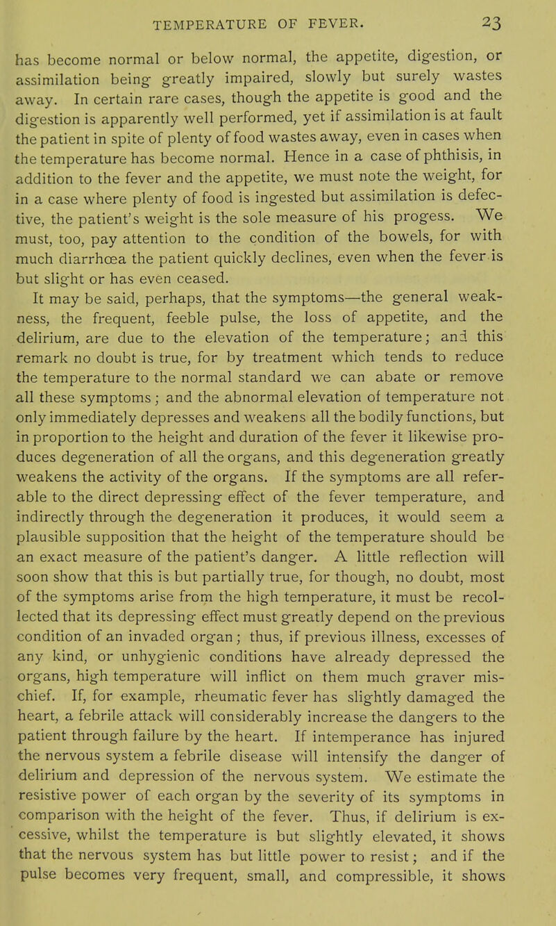 has become normal or below normal, the appetite, digestion, or assimilation being greatly impaired, slowly but surely wastes away. In certain rare cases, though the appetite is good and the digestion is apparently well performed, yet if assimilation is at fault the patient in spite of plenty of food wastes away, even in cases when the temperature has become normal. Hence in a case of phthisis, in addition to the fever and the appetite, we must note the weight, for in a case where plenty of food is ingested but assimilation is defec- tive, the patient's weight is the sole measure of his progess. We must, too, pay attention to the condition of the bowels, for with much diarrhoea the patient quickly declines, even when the fever is but slight or has even ceased. It may be said, perhaps, that the symptoms—the general weak- ness, the frequent, feeble pulse, the loss of appetite, and the delirium, are due to the elevation of the temperature; and this remark no doubt is true, for by treatment which tends to reduce the temperature to the normal standard we can abate or remove all these symptoms; and the abnormal elevation of temperature not only immediately depresses and weakens all the bodily functions, but in proportion to the height and duration of the fever it likewise pro- duces degeneration of all the organs, and this degeneration greatly weakens the activity of the organs. If the symptoms are all refer- able to the direct depressing effect of the fever temperature, and indirectly through the degeneration it produces, it would seem a plausible supposition that the height of the temperature should be an exact measure of the patient's danger. A little reflection will soon show that this is but partially true, for though, no doubt, most of the symptoms arise from the high temperature, it must be recol- lected that its depressing effect must greatly depend on the previous condition of an invaded organ ; thus, if previous illness, excesses of any kind, or unhygienic conditions have already depressed the organs, high temperature will inflict on them much graver mis- chief. If, for example, rheumatic fever has slightly damaged the heart, a febrile attack will considerably increase the dangers to the patient through failure by the heart. If intemperance has injured the nervous system a febrile disease will intensify the danger of delirium and depression of the nervous system. We estimate the resistive power of each organ by the severity of its symptoms in comparison with the height of the fever. Thus, if delirium is ex- cessive, whilst the temperature is but slightly elevated, it shows that the nervous system has but little power to resist; and if the pulse becomes very frequent, small, and compressible, it shows