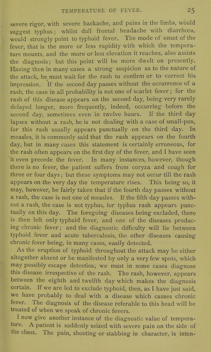 severe rigor, with severe backache, and pains in the limbs, would suggest typhus; whilst dull frontal headache with diarrhoea, would strongly point to typhoid fever. The mode of onset of the fever, that is the more or less rapidity with which the tempera- ture mounts, and the more or less elevation it reaches, also assists the diagnosis; but this point will be more dwelt on presently. Having then in many cases a strong suspicion as to the nature of the attack, he must wait for the rash to confirm or to correct his impression. If the second day passes without the occurrence of a rash, the case in all probability is not one of scarlet fever ; for the rash of this disease appears on the second day, being very rarely delayed longer, more frequently, indeed, occurring before the second day, sometimes even in twelve hours. If the third day lapses without a rash, he is not dealing with a case of small-pox, for this rash usually appears punctually on the third day. In measles, it is commonly said that the rash appears on the fourth day, but in many cases this statement is certainly erroneous, for the rash often appears on the first day of the fever, and I have seen it even precede the fever. In many instances, however, though there is no fever, the patient suffers from coryza and cough for three or four days; but these symptoms may not occur till the rash appears on the very day the temperature rises. This being so, it may, however, be fairly taken that if the fourth day passes without a rash, the case is not one of measles. If the fifth day passes with- out a rash, the case is not typhus, for typhus rash appears punc- tually on this day. The foregoing diseases being excluded, there is then left only typhoid fever, and one of the diseases produc- ing chronic fever; and the diagnostic difficulty will lie between typhoid fever aud acute tuberculosis, the other diseases causing chronic fever being, in many cases, easily detected. As the eruption of typhoid throughout the attack may be either altogether absent or be manifested by only a very few spots, which may possibly escape detection, we must in some cases diagnose this disease irrespective of the rash. The rash, however, appears between the eighth and twelfth day which makes the diagnosis certain. If we are led to exclude typhoid, then, as I have just said, we have probably to deal with a disease which causes chronic fever. The diagnosis of the disease referable to this head will be treated of when we speak of chronic fevers. I now give another instance of the diagnostic value of tempera- ture. A patient is suddenly seized with severe pain on the side of the chest. The pain, shooting or stabbing in character, is inten-