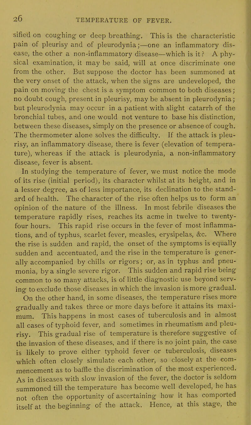 sified on coughing or deep breathing. This is the characteristic pain of pleurisy and of pleurodynia;—one an inflammatory dis- ease, the other a non-inflammatory disease—which is it? A phy- sical examination, it may be said, will at once discriminate one from the other. But suppose the doctor has been summoned at the very onset of the attack, when the signs are undeveloped, the pain on moving the chest is a symptom common to both diseases; no doubt cough, present in pleurisy, maybe absent in pleurodynia; but pleurodynia may occur in a patient with slight catarrh of the bronchial tubes, and one would not venture to base his distinction, between these diseases, simply on the presence or absence of cough. The thermometer alone solves the difficulty. If the attack is pleu- risy, an inflammatory disease, there is fever (elevation of tempera- ture), whereas if the attack is pleurodynia, a non-inflammatory disease, fever is absent. In studying the temperature of fever, we must notice the mode of its rise (initial period), its character whilst at its height, and in a lesser degree, as of less importance, its declination to the stand- ard of health. The character of the rise often helps us to form an opinion of the nature of the illness. In most febrile diseases the temperature rapidly rises, reaches its acme in twelve to twenty- four hours. This rapid rise occurs in the fever of most inflamma- tions, and of typhus, scarlet fever, measles, erysipelas, &c. Where the rise is sudden and rapid, the onset of the symptoms is equally sudden and accentuated, and the rise in the temperature is gener- ally accompanied by chills or rigors; or, as in typhus and pneu- monia, by a single severe rigor. This sudden and rapid rise being common to so many attacks, is of little diagnostic use beyond serv- ing to exclude those diseases in which the invasion is more gradual. On the other hand, in some diseases, the temperature rises more gradually and takes three or more days before it attains its maxi- mum. This happens in most cases of tuberculosis and in almost all cases of typhoid fever, and sometimes in rheumatism and pleu- risy. This gradual rise of temperature is therefore suggestive of the invasion of these diseases, and if there is no joint pain, the case is likely to prove either typhoid fever or tuberculosis, diseases which often closely simulate each other, so closely at the com- mencement as to baffle the discrimination of the most experienced. As in diseases with slow invasion of the fever, the doctor is seldom summoned till the temperature has become well developed, he has not often the opportunity of ascertaining how it has comported itself at the beginning of the attack. Hence, at this stage, the