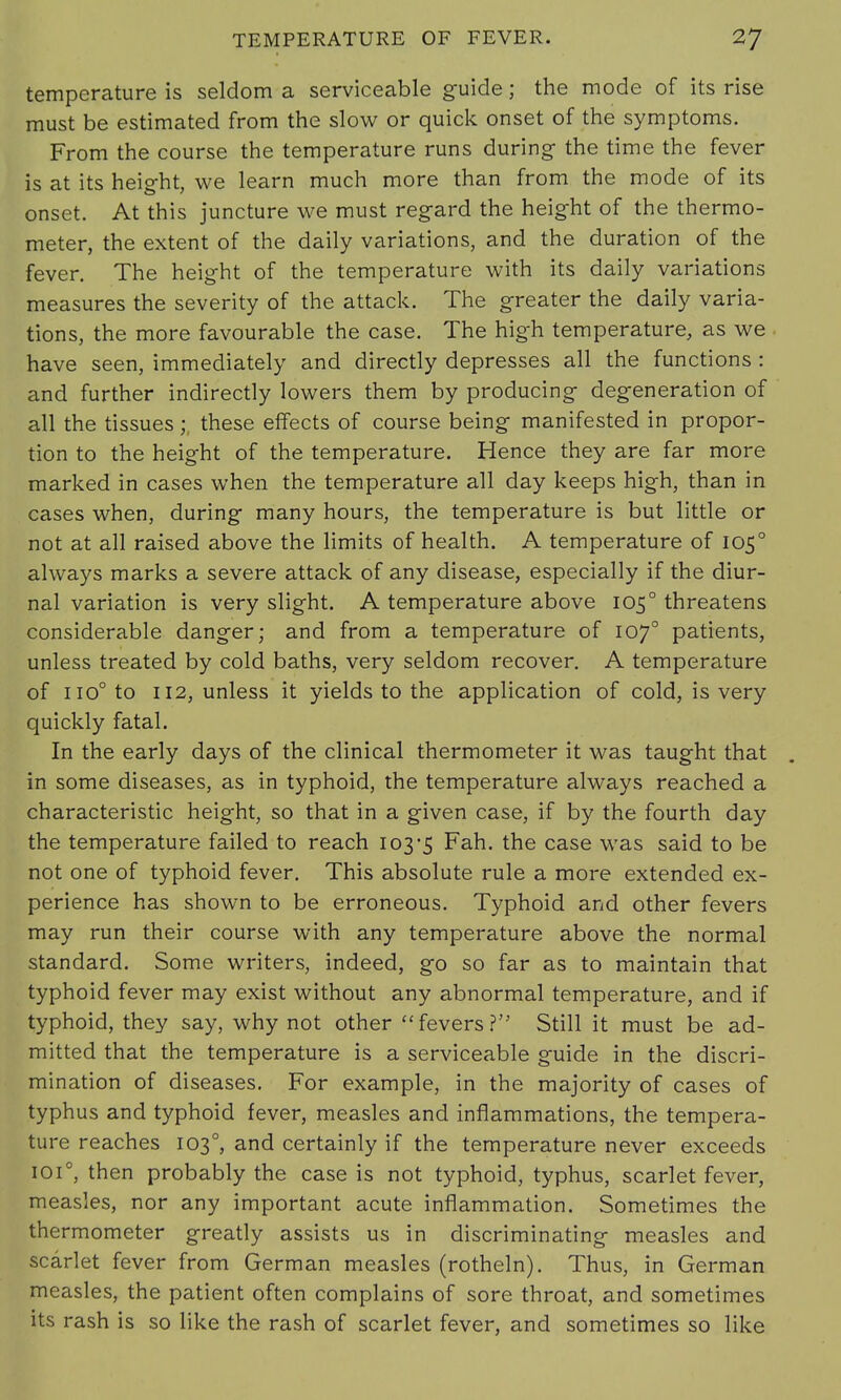 temperature is seldom a serviceable guide; the mode of its rise must be estimated from the slow or quick onset of the symptoms. From the course the temperature runs during- the time the fever is at its height, we learn much more than from the mode of its onset. At this juncture we must regard the height of the thermo- meter, the extent of the daily variations, and the duration of the fever. The height of the temperature with its daily variations measures the severity of the attack. The greater the daily varia- tions, the more favourable the case. The high temperature, as we have seen, immediately and directly depresses all the functions : and further indirectly lowers them by producing degeneration of all the tissuesthese effects of course being manifested in propor- tion to the height of the temperature. Hence they are far more marked in cases when the temperature all day keeps high, than in cases when, during many hours, the temperature is but little or not at all raised above the limits of health. A temperature of 1050 always marks a severe attack of any disease, especially if the diur- nal variation is very slight. A temperature above 1050 threatens considerable danger; and from a temperature of 1070 patients, unless treated by cold baths, very seldom recover. A temperature of iio° to 112, unless it yields to the application of cold, is very quickly fatal. In the early days of the clinical thermometer it was taught that in some diseases, as in typhoid, the temperature always reached a characteristic height, so that in a given case, if by the fourth day the temperature failed to reach 103-5 Fah. the case was said to be not one of typhoid fever. This absolute rule a more extended ex- perience has shown to be erroneous. Typhoid and other fevers may run their course with any temperature above the normal standard. Some writers, indeed, go so far as to maintain that typhoid fever may exist without any abnormal temperature, and if typhoid, they say, why not other fevers? Still it must be ad- mitted that the temperature is a serviceable guide in the discri- mination of diseases. For example, in the majority of cases of typhus and typhoid fever, measles and inflammations, the tempera- ture reaches 103°, and certainly if the temperature never exceeds 1010, then probably the case is not typhoid, typhus, scarlet fever, measles, nor any important acute inflammation. Sometimes the thermometer greatly assists us in discriminating measles and scarlet fever from German measles (rotheln). Thus, in German measles, the patient often complains of sore throat, and sometimes its rash is so like the rash of scarlet fever, and sometimes so like