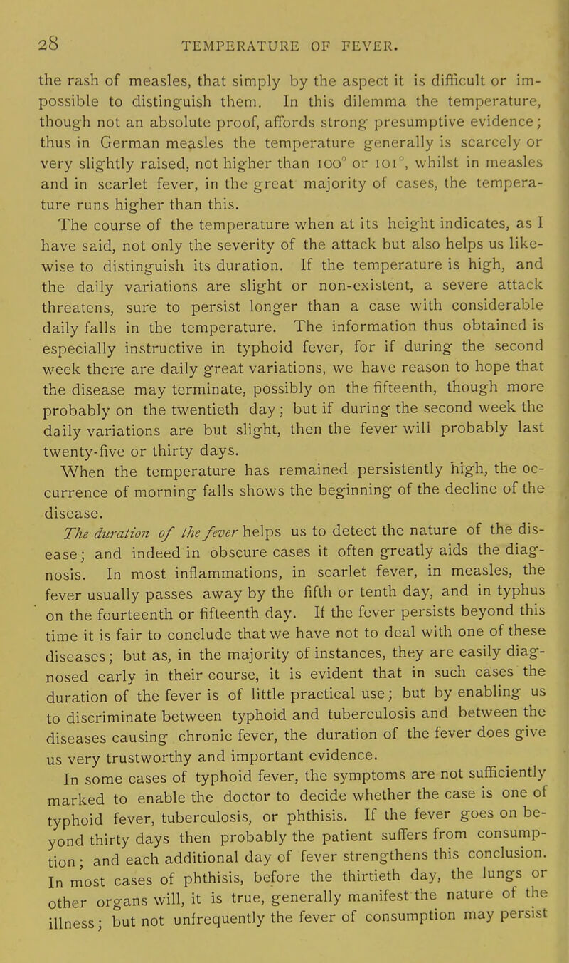 the rash of measles, that simply by the aspect it is difficult or im- possible to distinguish them. In this dilemma the temperature, though not an absolute proof, affords strong presumptive evidence; thus in German measles the temperature generally is scarcely or very slightly raised, not higher than ioo° or ioi°, whilst in measles and in scarlet fever, in the great majority of cases, the tempera- ture runs higher than this. The course of the temperature when at its height indicates, as I have said, not only the severity of the attack but also helps us like- wise to distinguish its duration. If the temperature is high, and the daily variations are slight or non-existent, a severe attack threatens, sure to persist longer than a case with considerable daily falls in the temperature. The information thus obtained is especially instructive in typhoid fever, for if during the second week there are daily great variations, we have reason to hope that the disease may terminate, possibly on the fifteenth, though more probably on the twentieth day; but if during the second week the daily variations are but slight, then the fever will probably last twenty-five or thirty days. When the temperature has remained persistently high, the oc- currence of morning falls shows the beginning of the decline of the disease. The duration of the fever helps us to detect the nature of the dis- ease; and indeed in obscure cases it often greatly aids the diag- nosis. In most inflammations, in scarlet fever, in measles, the fever usually passes away by the fifth or tenth day, and in typhus on the fourteenth or fifteenth day. If the fever persists beyond this time it is fair to conclude that we have not to deal with one of these diseases; but as, in the majority of instances, they are easily diag- nosed early in their course, it is evident that in such cases the duration of the fever is of little practical use; but by enabling us to discriminate between typhoid and tuberculosis and between the diseases causing chronic fever, the duration of the fever does give us very trustworthy and important evidence. In some cases of typhoid fever, the symptoms are not sufficiently marked to enable the doctor to decide whether the case is one of typhoid fever, tuberculosis, or phthisis. If the fever goes on be- yond thirty days then probably the patient suffers from consump- tion ; and each additional day of fever strengthens this conclusion. In most cases of phthisis, before the thirtieth day, the lungs or other organs will, it is true, generally manifest the nature of the illness; but not unfrequently the fever of consumption may persist
