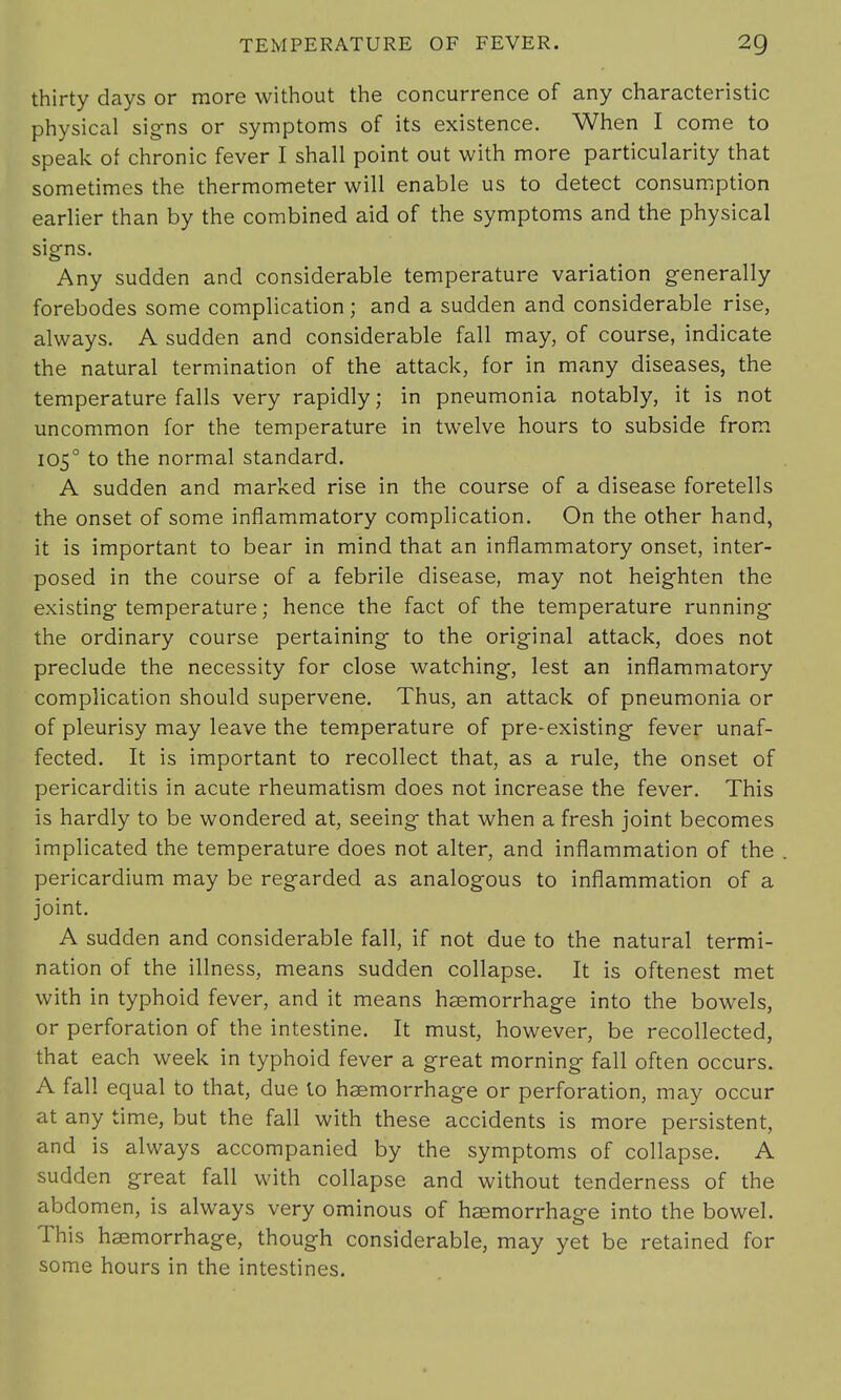 thirty days or more without the concurrence of any characteristic physical signs or symptoms of its existence. When I come to speak of chronic fever I shall point out with more particularity that sometimes the thermometer will enable us to detect consumption earlier than by the combined aid of the symptoms and the physical signs. Any sudden and considerable temperature variation generally forebodes some complication; and a sudden and considerable rise, always. A sudden and considerable fall may, of course, indicate the natural termination of the attack, for in many diseases, the temperature falls very rapidly; in pneumonia notably, it is not uncommon for the temperature in twelve hours to subside from 1050 to the normal standard. A sudden and marked rise in the course of a disease foretells the onset of some inflammatory complication. On the other hand, it is important to bear in mind that an inflammatory onset, inter- posed in the course of a febrile disease, may not heighten the existing temperature; hence the fact of the temperature running the ordinary course pertaining to the original attack, does not preclude the necessity for close watching, lest an inflammatory complication should supervene. Thus, an attack of pneumonia or of pleurisy may leave the temperature of pre-existing fever unaf- fected. It is important to recollect that, as a rule, the onset of pericarditis in acute rheumatism does not increase the fever. This is hardly to be wondered at, seeing that when a fresh joint becomes implicated the temperature does not alter, and inflammation of the pericardium may be regarded as analogous to inflammation of a joint. A sudden and considerable fall, if not due to the natural termi- nation of the illness, means sudden collapse. It is oftenest met with in typhoid fever, and it means haemorrhage into the bowels, or perforation of the intestine. It must, however, be recollected, that each week in typhoid fever a great morning fall often occurs. A fall equal to that, due to haemorrhage or perforation, may occur at any time, but the fall with these accidents is more persistent, and is always accompanied by the symptoms of collapse. A sudden great fall with collapse and without tenderness of the abdomen, is always very ominous of haemorrhage into the bowel. This hemorrhage, though considerable, may yet be retained for some hours in the intestines.