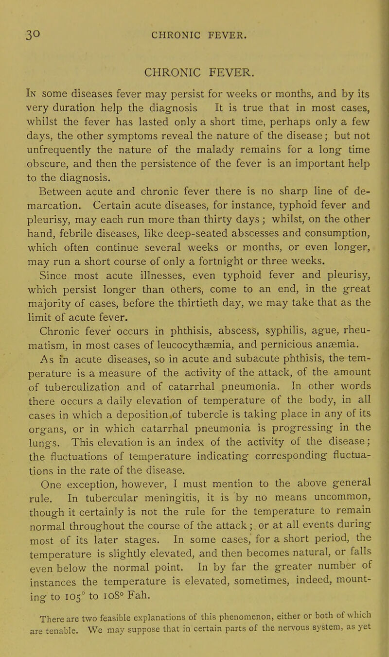 CHRONIC FEVER. In some diseases fever may persist for weeks or months, and by its very duration help the diagnosis It is true that in most cases, whilst the fever has lasted only a short time, perhaps only a few days, the other symptoms reveal the nature of the disease; but not unfrequently the nature of the malady remains for a long- time obscure, and then the persistence of the fever is an important help to the diagnosis. Between acute and chronic fever there is no sharp line of de- marcation. Certain acute diseases, for instance, typhoid fever and pleurisy, may each run more than thirty days; whilst, on the other hand, febrile diseases, like deep-seated abscesses and consumption, which often continue several weeks or months, or even longer, may run a short course of only a fortnight or three weeks. Since most acute illnesses, even typhoid fever and pleurisy, which persist longer than others, come to an end, in the great majority of cases, before the thirtieth day, we may take that as the limit of acute fever. Chronic fever occurs in phthisis, abscess, syphilis, ague, rheu- matism, in most cases of leucocythsemia, and pernicious anaemia. As in acute diseases, so in acute and subacute phthisis, the tem- perature is a measure of the activity of the attack, of the amount of tuberculization and of catarrhal pneumonia. In other words there occurs a daily elevation of temperature of the body, in all cases in which a deposition of tubercle is taking place in any of its organs, or in which catarrhal pneumonia is progressing in the lungs. This elevation is an index of the activity of the disease; the fluctuations of temperature indicating corresponding fluctua- tions in the rate of the disease. One exception, however, I must mention to the above general rule. In tubercular meningitis, it is by no means uncommon, though it certainly is not the rule for the temperature to remain normal throughout the course of the attack; or at all events during most of its later stages. In some cases, for a short period, the temperature is slightly elevated, and then becomes natural, or falls even below the normal point. In by far the greater number of instances the temperature is elevated, sometimes, indeed, mount- ing to 1050 to 10S0 Fah. There are two feasible explanations of this phenomenon, either or both of winch are tenable. We may suppose that in certain parts of the nervous system, as yet
