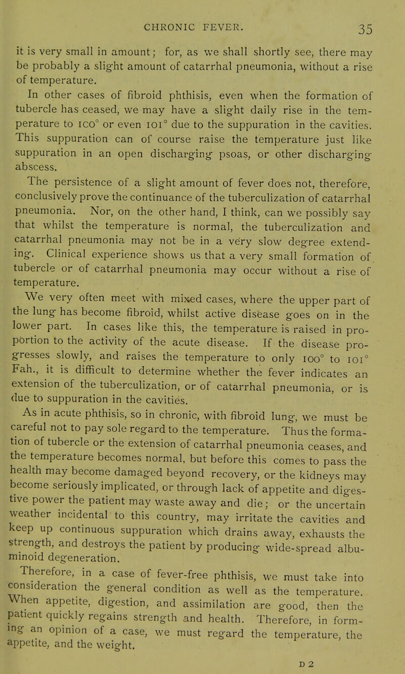 it is very small in amount; for, as we shall shortly see, there may be probably a slight amount of catarrhal pneumonia, without a rise of temperature. In other cases of fibroid phthisis, even when the formation of tubercle has ceased, we may have a slight daily rise in the tem- perature to ico° or even ioi° due to the suppuration in the cavities. This suppuration can of course raise the temperature just like suppuration in an open discharging' psoas, or other discharging abscess. The persistence of a slight amount of fever does not, therefore, conclusively prove the continuance of the tuberculization of catarrhal pneumonia. Nor, on the other hand, I think, can we possibly say that whilst the temperature is normal, the tuberculization and catarrhal pneumonia may not be in a very slow degree extend- ing. Clinical experience shows us that a very small formation of tubercle or of catarrhal pneumonia may occur without a rise of temperature. We very often meet with mixed cases, where the upper part of the lung has become fibroid, whilst active disease goes on in the lower part. In cases like this, the temperature, is raised in pro- portion to the activity of the acute disease. If the disease pro- gresses slowly, and raises the temperature to only ioo° to ioi° Fan., it is difficult to determine whether the fever indicates an extension of the tuberculization, or of catarrhal pneumonia, or is due to suppuration in the cavities. As in acute phthisis, so in chronic, with fibroid lung, we must be careful not to pay sole regard to the temperature. Thus the forma- tion of tubercle or the extension of catarrhal pneumonia ceases, and the temperature becomes normal, but before this comes to pass the health may become damaged beyond recovery, or the kidneys may become seriously implicated, or through lack of appetite and diges- tive power the patient may waste away and die; or the uncertain weather incidental to this country, may irritate the cavities and keep up continuous suppuration which drains away, exhausts the strength, and destroys the patient by producing wide-spread albu- minoid degeneration. Therefore, in a case of fever-free phthisis, we must take into consideration the general condition as well as the temperature. When appetite, digestion, and assimilation are good, then the patient quickly regains strength and health. Therefore, in form- in- an opinion of a case, we must regard the temperature, the appetite, and the weight. D 2