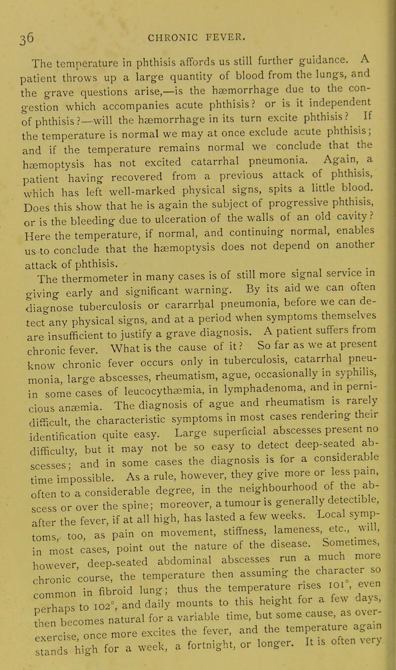 The temperature in phthisis affords us still further guidance. A patient throws up a large quantity of blood from the lungs, and the grave questions arise—is the haemorrhage due to the con- gestion which accompanies acute phthisis? or is it independent of phthisis ?—will the haemorrhage in its turn excite phthisis ?^ If the temperature is normal we may at once exclude acute phthisis; and if the temperature remains normal we conclude that the haemoptysis has not excited catarrhal pneumonia. Again, a patient having recovered from a previous attack of phthisis, which has left well-marked physical signs, spits a little blood. Does this show that he is again the subject of progressive phthisis, or is the bleeding due to ulceration of the walls of an old cavity ? Here the temperature, if normal, and continuing normal, enables us to conclude that the haemoptysis does not depend on another attack of phthisis. m . The thermometer in many cases is of still more signal service in giving early and significant warning. By its aid we can often diagnose tuberculosis or cararrhal pneumonia, before we can de- tect any physical signs, and at a period when symptoms themselves are insufficient to justify a grave diagnosis. A patient suffers from chronic fever. What is the cause of it ? So far as we at present know chronic fever occurs only in tuberculosis, catarrhal pneu- monia large abscesses, rheumatism, ague, occasionally in syphilis, in some cases of leucocythaemia, in lymphadenoma, and in perni- cious anaemia. The diagnosis of ague and rheumatism is rarely difficult the characteristic symptoms in most cases rendering their identification quite easy. Large superficial abscesses present no difficulty, but it may not be so easy to detect deep-seated ab- scesses • and in some cases the diagnosis is for a considerable time impossible. As a rule, however, they give more or less pain, often to a considerable degree, in the neighbourhood of the ab- scess or over the spine; moreover, a tumour is generally detectible, after the fever, if at all high, has lasted a few weeks. Local symp- toms too, as pain on movement, stiffness, lameness, etc will, in most cases, point out the nature of the disease. Sometimes, however, deep-seated abdominal abscesses run a much more chronic course, the temperature then assuming the character^ so common in fibroid lung; thus the temperature rises 101 , even oerhapsto 102°, and daily mounts to this height for a few days, then becomes natural for a variable time, but some cause, as over- then becom ^ ^ temperature aga,n S8 highfora week, a fortnight, or longer. It is often very