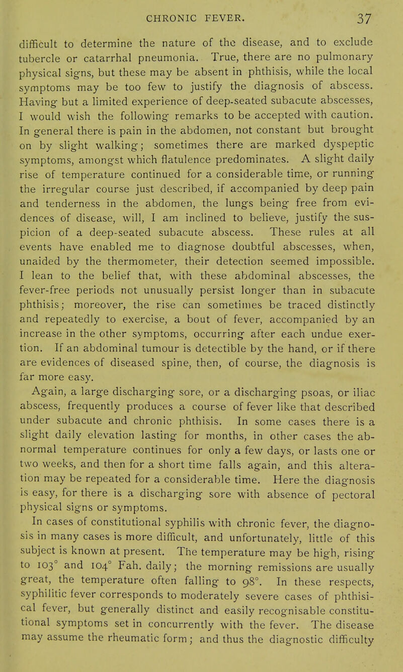 difficult to determine the nature of the disease, and to exclude tubercle or catarrhal pneumonia. True, there are no pulmonary physical signs, but these may be absent in phthisis, while the local symptoms may be too few to justify the diagnosis of abscess. Having- but a limited experience of deep-seated subacute abscesses, I would wish the following remarks to be accepted with caution. In general there is pain in the abdomen, not constant but brought on by slight walking; sometimes there are marked dyspeptic symptoms, amongst which flatulence predominates. A slight daily rise of temperature continued for a considerable time, or running the irregular course just described, if accompanied by deep pain and tenderness in the abdomen, the lungs being free from evi- dences of disease, will, I am inclined to believe, justify the sus- picion of a deep-seated subacute abscess. These rules at all events have enabled me to diagnose doubtful abscesses, when, unaided by the thermometer, their detection seemed impossible. I lean to the belief that, with these abdominal abscesses, the fever-free periods not unusually persist longer than in subacute phthisis; moreover, the rise can sometimes be traced distinctly and repeatedly to exercise, a bout of fever, accompanied by an increase in the other symptoms, occurring after each undue exer- tion. If an abdominal tumour is detectible by the hand, or if there are evidences of diseased spine, then, of course, the diagnosis is far more easy. Again, a large discharging sore, or a discharging psoas, or iliac abscess, frequently produces a course of fever like that described under subacute and chronic phthisis. In some cases there is a slight daily elevation lasting for months, in other cases the ab- normal temperature continues for only a few days, or lasts one or two weeks, and then for a short time falls again, and this altera- tion may be repeated for a considerable time. Here the diagnosis is easy, for there is a discharging sore with absence of pectoral physical signs or symptoms. In cases of constitutional syphilis with chronic fever, the diagno- sis in many cases is more difficult, and unfortunately, little of this subject is known at present. The temperature may be high, rising to 1030 and 1040 Fah. daily; the morning remissions are usually great, the temperature often falling to 980. In these respects, syphilitic fever corresponds to moderately severe cases of phthisi- cal fever, but generally distinct and easily recognisable constitu- tional symptoms set in concurrently with the fever. The disease may assume the rheumatic form; and thus the diagnostic difficulty