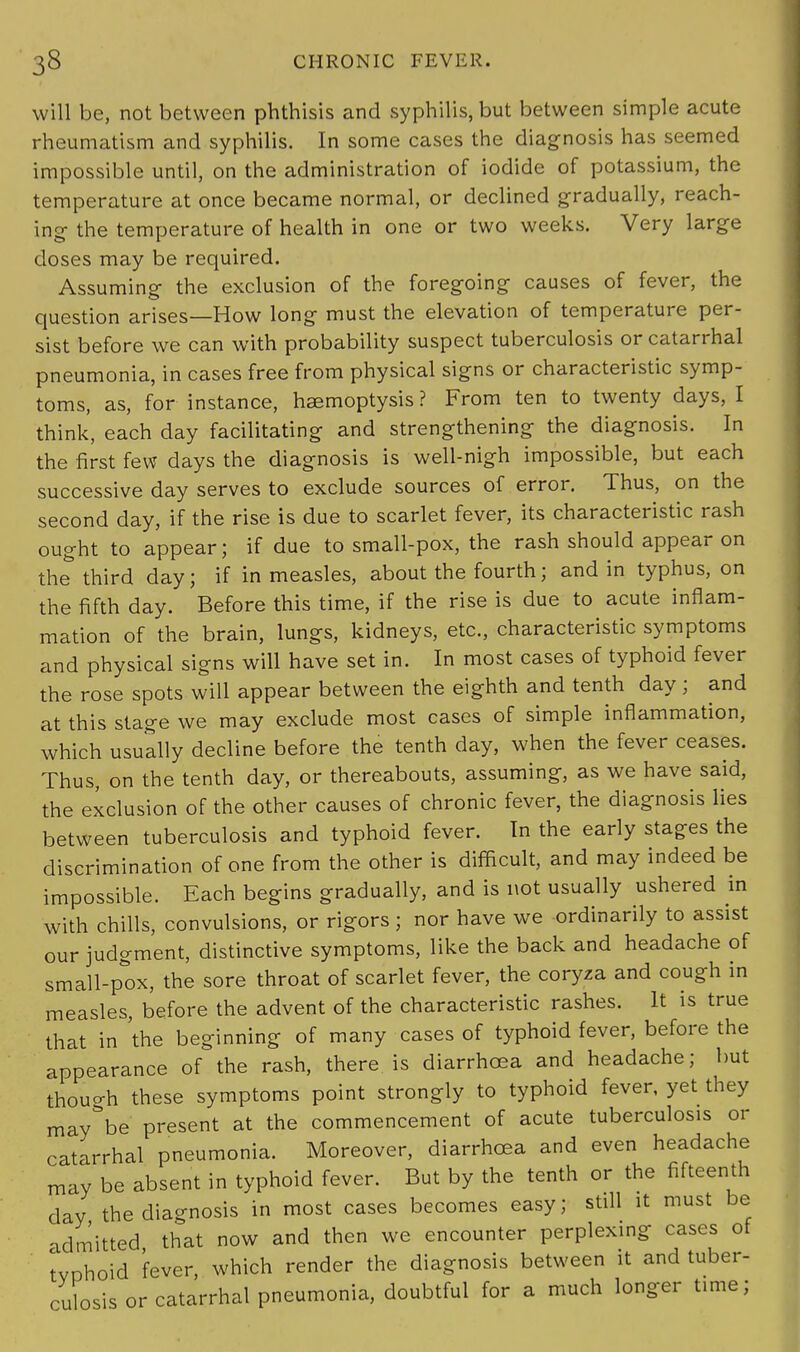 will be, not between phthisis and syphilis, but between simple acute rheumatism and syphilis. In some cases the diagnosis has seemed impossible until, on the administration of iodide of potassium, the temperature at once became normal, or declined gradually, reach- ing the temperature of health in one or two weeks. Very large doses may be required. Assuming the exclusion of the foregoing causes of fever, the question arises—How long must the elevation of temperature per- sist before we can with probability suspect tuberculosis or catarrhal pneumonia, in cases free from physical signs or characteristic symp- toms, as, for instance, haemoptysis ? From ten to twenty days, I think, each day facilitating and strengthening the diagnosis. In the first few days the diagnosis is well-nigh impossible, but each successive day serves to exclude sources of error. Thus, on the second day, if the rise is due to scarlet fever, its characteristic rash ought to appear; if due to small-pox, the rash should appear on the third day; if in measles, about the fourth; and in typhus, on the fifth day. Before this time, if the rise is due to acute inflam- mation of the brain, lungs, kidneys, etc., characteristic symptoms and physical signs will have set in. In most cases of typhoid fever the rose spots will appear between the eighth and tenth day ; and at this stage we may exclude most cases of simple inflammation, which usually decline before the tenth day, when the fever ceases. Thus, on the tenth day, or thereabouts, assuming, as we have said, the exclusion of the other causes of chronic fever, the diagnosis lies between tuberculosis and typhoid fever. In the early stages the discrimination of one from the other is difficult, and may indeed be impossible. Each begins gradually, and is not usually ushered in with chills, convulsions, or rigors; nor have we -ordinarily to assist our judgment, distinctive symptoms, like the back and headache of small-pox, the sore throat of scarlet fever, the coryza and cough in measles, before the advent of the characteristic rashes. It is true that in 'the beginning of many cases of typhoid fever, before the appearance of the rash, there is diarrhoea and headache; but thouo-h these symptoms point strongly to typhoid fever, yet they may'be present at the commencement of acute tuberculosis or catarrhal pneumonia. Moreover, diarrhoea and even headache may be absent in typhoid fever. But by the tenth or the fifteenth day the diagnosis in most cases becomes easy; still it must be admitted that now and then we encounter perplexing cases of tvohoid 'fever, which render the diagnosis between it and tuber- culosis or catarrhal pneumonia, doubtful for a much longer time;