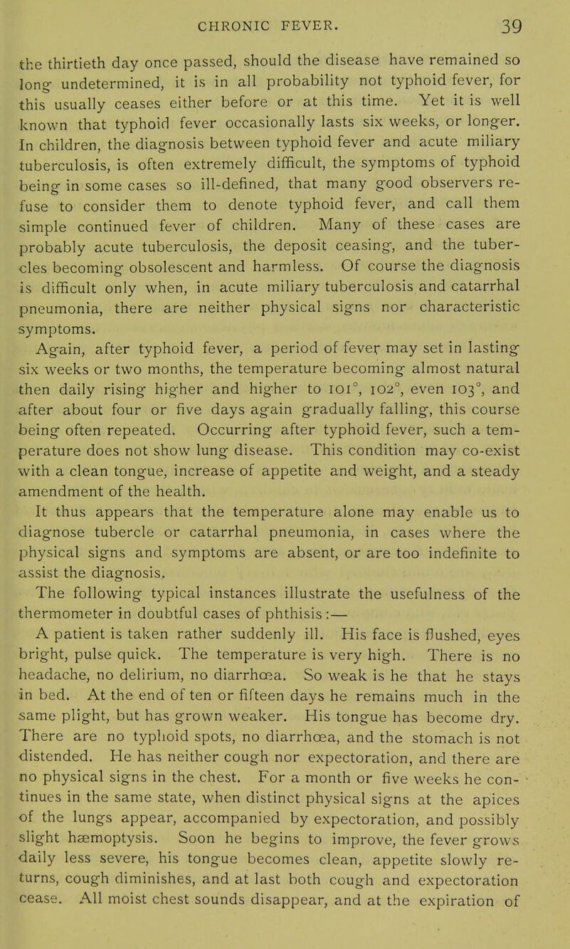 the thirtieth day once passed, should the disease have remained so long- undetermined, it is in all probability not typhoid fever, for this usually ceases either before or at this time. Yet it is well known that typhoid fever occasionally lasts six weeks, or longer. In children, the diagnosis between typhoid fever and acute miliary tuberculosis, is often extremely difficult, the symptoms of typhoid being in some cases so ill-defined, that many good observers re- fuse to consider them to denote typhoid fever, and call them simple continued fever of children. Many of these cases are probably acute tuberculosis, the deposit ceasing, and the tuber- cles becoming obsolescent and harmless. Of course the diagnosis is difficult only when, in acute miliary tuberculosis and catarrhal pneumonia, there are neither physical signs nor characteristic symptoms. Again, after typhoid fever, a period of fever may set in lasting six weeks or two months, the temperature becoming almost natural then daily rising higher and higher to ioi°, 1020, even 103°, and after about four or five days again gradually falling, this course being often repeated. Occurring after typhoid fever, such a tem- perature does not show lung disease. This condition may co-exist with a clean tongue, increase of appetite and weight, and a steady amendment of the health. It thus appears that the temperature alone may enable us to diagnose tubercle or catarrhal pneumonia, in cases where the physical signs and symptoms are absent, or are too indefinite to assist the diagnosis, The following typical instances illustrate the usefulness of the thermometer in doubtful cases of phthisis :— A patient is taken rather suddenly ill. His face is flushed, eyes bright, pulse quick. The temperature is very high. There is no headache, no delirium, no diarrhoea. So weak is he that he stays in bed. At the end of ten or fifteen days he remains much in the same plight, but has grown weaker. His tongue has become dry. There are no typhoid spots, no diarrhoea, and the stomach is not distended. He has neither cough nor expectoration, and there are no physical signs in the chest. For a month or five weeks he con- tinues in the same state, when distinct physical signs at the apices of the lungs appear, accompanied by expectoration, and possibly slight haemoptysis. Soon he begins to improve, the fever grows daily less severe, his tongue becomes clean, appetite slowly re- turns, cough diminishes, and at last both cough and expectoration cease. All moist chest sounds disappear, and at the expiration of