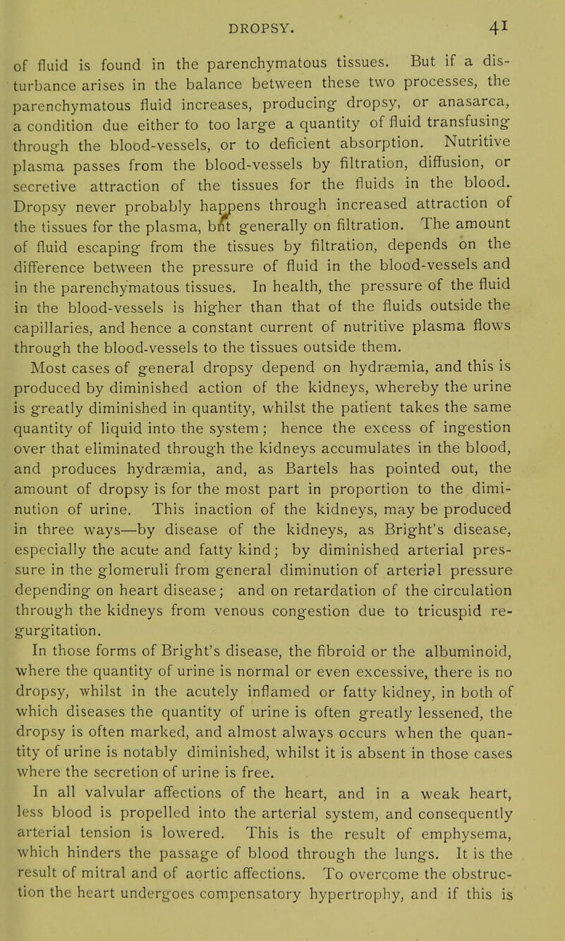 of fluid is found in the parenchymatous tissues. But if a dis- turbance arises in the balance between these two processes, the parenchymatous fluid increases, producing dropsy, or anasarca, a condition due either to too large a quantity of fluid transfusing through the blood-vessels, or to deficient absorption. Nutritive plasma passes from the blood-vessels by filtration, diffusion, or secretive attraction of the tissues for the fluids in the blood. Dropsy never probably happens through increased attraction of the tissues for the plasma, bnt generally on filtration. The amount of fluid escaping from the tissues by filtration, depends on the difference between the pressure of fluid in the blood-vessels and in the parenchymatous tissues. In health, the pressure of the fluid in the blood-vessels is higher than that of the fluids outside the capillaries, and hence a constant current of nutritive plasma flows through the blood-vessels to the tissues outside them. Most cases of general dropsy depend on hydraemia, and this is produced by diminished action of the kidneys, whereby the urine is greatly diminished in quantity, whilst the patient takes the same quantity of liquid into the system; hence the excess of ingestion over that eliminated through the kidneys accumulates in the blood, and produces hydrsemia, and, as Bartels has pointed out, the amount of dropsy is for the most part in proportion to the dimi- nution of urine. This inaction of the kidneys, may be produced in three ways—by disease of the kidneys, as Bright's disease, especially the acute and fatty kind; by diminished arterial pres- sure in the glomeruli from general diminution of arterial pressure depending on heart disease; and on retardation of the circulation through the kidneys from venous congestion due to tricuspid re- gurgitation. In those forms of Bright's disease, the fibroid or the albuminoid, where the quantity of urine is normal or even excessive, there is no dropsy, whilst in the acutely inflamed or fatty kidney, in both of which diseases the quantity of urine is often greatly lessened, the dropsy is often marked, and almost always occurs when the quan- tity of urine is notably diminished, whilst it is absent in those cases where the secretion of urine is free. In all valvular affections of the heart, and in a weak heart, less blood is propelled into the arterial system, and consequently arterial tension is lowered. This is the result of emphysema, which hinders the passage of blood through the lungs. It is the result of mitral and of aortic affections. To overcome the obstruc- tion the heart undergoes compensatory hypertrophy, and if this is