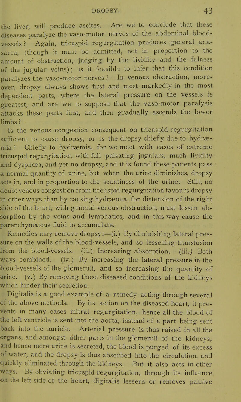 the liver, will produce ascites. Are we to conclude that these diseases paralyze the vaso-motor nerves of the abdominal blood- vessels ? Again, tricuspid regurgitation produces general ana- sarca, (though it must be admitted, not in proportion to the amount of obstruction, judging by the lividity and the fulness of the jugular veins); is it feasible to infer that this condition paralyzes the vaso-motor nerves ? In venous obstruction, more- over, dropsy always shows first and most markedly in the most dependent parts, where the lateral pressure on the vessels is greatest, and are we to suppose that the vaso-motor paralysis attacks these parts first, and then gradually ascends the lower limbs ? Is the venous congestion consequent on tricuspid regurgitation sufficient to cause dropsy, or is the dropsy chiefly due to hydrae- mia? Chiefly to hydrsemia, for we meet with cases of extreme tricuspid regurgitation, with full pulsating jugulars, much lividity and dyspnoea, and yet no dropsy, and it is found these patients pass a normal quantity of urine, but when the urine diminishes, dropsy sets in, and in proportion to the scantiness of the urine. Still, no doubt venous congestion from tricuspid regurgitation favours dropsy in other ways than by causing hydrasmia, for distension of the right side of the heart, with general venous obstruction, must lessen ab- sorption by the veins and lymphatics, and in this way cause the parenchymatous fluid to accumulate. Remedies may remove dropsy:—(i.) By diminishing lateral pres- sure on the walls of the blood-vessels, and so lessening transfusion from the blood-vessels, (ii.) Increasing absorption, (iiij Both ways combined. (iv.) By increasing the lateral pressure in the blood-vessels of the glomeruli, and so increasing the quantity of urine, (v.) By removing those diseased conditions of the kidneys which hinder their secretion. Digitalis is a good example of a remedy acting through several of the above methods. By its action on the diseased heart, it pre- vents in many cases mitral regurgitation, hence all the blood of the left ventricle is sent into the aorta, instead of a part being sent back into the auricle. Arterial pressure is thus raised in all the organs, and amongst other parts in the glomeruli of the kidneys, and hence more urine is secreted, the blood is purged of its excess of water, and the dropsy is thus absorbed into the circulation, and quickly eliminated through the kidneys. But it also acts in other ways. By obviating tricuspid regurgitation, through its influence on the left side of the heart, digitalis lessens or removes passive