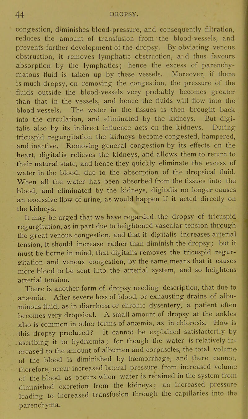 congestion, diminishes blood-pressure, and consequently filtration, reduces the amount of transfusion from the blood-vessels, and prevents further development of the dropsy. By obviating venous obstruction, it removes lymphatic obstruction, and thus favours absorption by the lymphatics; hence the excess of parenchy- matous fluid is taken up by these vessels. Moreover, if there is much dropsy, on removing the congestion, the pressure of the fluids outside the blood-vessels very probably becomes greater than that in the vessels, and hence the fluids will flow into the blood-vessels. The water in the tissues is then brought back into the circulation, and eliminated by the kidneys. But digi- talis also by its indirect influence acts on the kidneys. During tricuspid regurgitation the kidneys become congested, hampered, and inactive. Removing general congestion by its effects on the heart, digitalis relieves the kidneys, and allows them to return to their natural state, and hence they quickly eliminate the excess of water in the blood, due to the absorption of the dropsical fluid. When all the water has been absorbed from the tissues into the blood, and eliminated by the kidneys, digitalis no longer causes an excessive flow of urine, as would happen if it acted directly on the kidneys. It may be urged that we have regarded the dropsy of tricuspid regurgitation, as in part due to heightened vascular tension through the great venous congestion, and that if digitalis increases arterial tension, it should increase rather than diminish the dropsy; but it must be borne in mind, that digitalis removes the tricuspid regur- gitation and venous congestion, by the same means that it causes more blood to be sent into the arterial system, and so heightens arterial tension. There is another form of dropsy needing description, that due to anemia. After severe loss of blood, or exhausting drains of albu- minous fluid, as in diarrhoea or chronic dysentery, a patient often becomes very dropsical. A small amount of dropsy at the ankles also is common in other forms of anaemia, as in chlorosis. How is this dropsy produced? It cannot be explained satisfactorily by ..ascribing it to hydraemia; for though the water is relatively in- creased to the amount of albumen and corpuscles, the total volume of the blood is diminished by haemorrhage, and there cannot, therefore, occur increased lateral pressure from increased volume of the blood, as occurs when water is retained in the system from diminished excretion from the kidneys; an increased pressure leading to increased transfusion through the capillaries into the parenchyma.