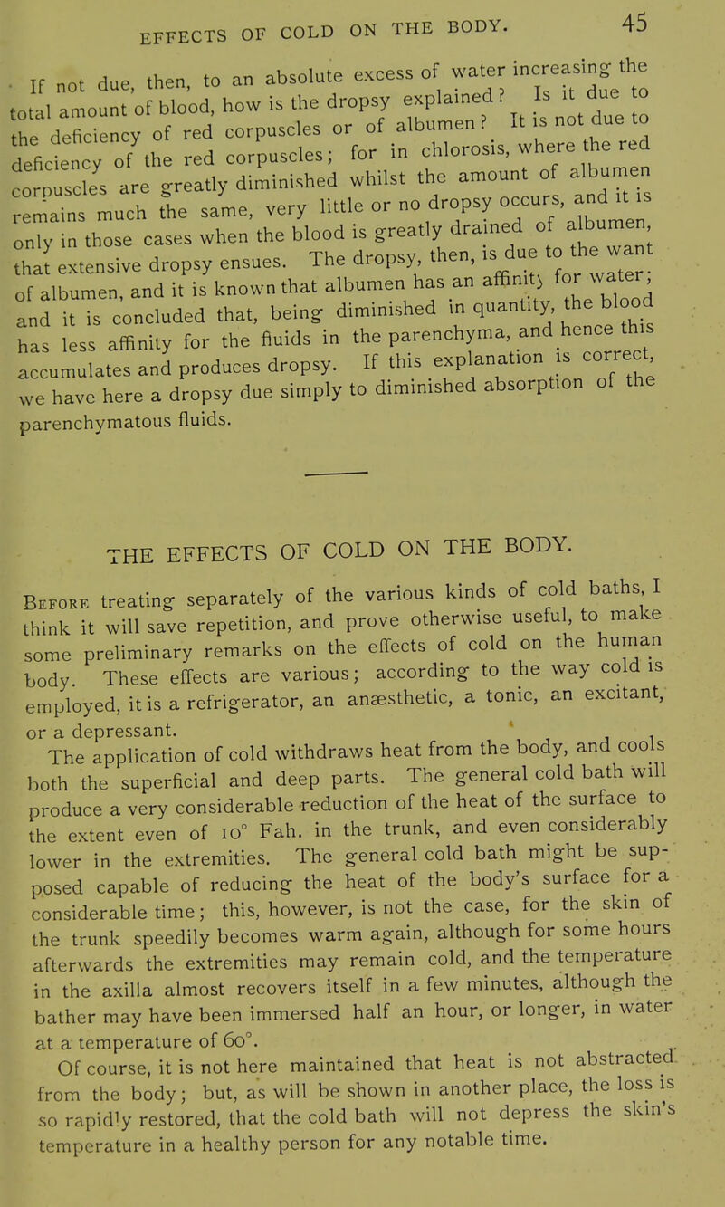 . ,f „ot due, then, to an absolute excess of water Rasing the total amount of blood, how is the dropsy explained? Is it due to fee deficiency of red corpuscles or of albumen? It is not due to deficiency of the red corpuscles; for in chlorosis, where he red corn s es are greatly diminished whilst the amount of albumen mat much the same, very little or fropsy occurs,^ is only in those cases when the blood is greatly drained o bu^ ■ that extensive dropsy ensues. The dropsy then, ,s^du to the want of albumen, and it is known that albumen has an affin t^for water and it is concluded that, being diminished in quantity the blood has less affinity for the fluids in the parenc hyma, »d henc th* accumulates and produces dropsy. If this explanation is correct we have here a dropsy due simply to diminished absorption of the parenchymatous fluids. THE EFFECTS OF COLD ON THE BODY. Before treating separately of the various kinds of cold baths I think it will save repetition, and prove otherwise usefu , to make some preliminary remarks on the effects of cold on the human body These effects are various; according to the way cold is employed, it is a refrigerator, an anesthetic, a tonic, an excitant, or a depressant. ' The application of cold withdraws heat from the body, and cools both the superficial and deep parts. The general cold bath will produce a very considerable reduction of the heat of the surface to the extent even of io° Fah. in the trunk, and even considerably lower in the extremities. The general cold bath might be sup- posed capable of reducing the heat of the body's surface for a considerable time; this, however, is not the case, for the skin of the trunk speedily becomes warm again, although for some hours afterwards the extremities may remain cold, and the temperature in the axilla almost recovers itself in a few minutes, although the bather may have been immersed half an hour, or longer, in water at a temperature of 6o°. Of course, it is not here maintained that heat is not abstracted from the body; but, as will be shown in another place, the loss is so rapidly restored, that the cold bath will not depress the skin's temperature in a healthy person for any notable time.