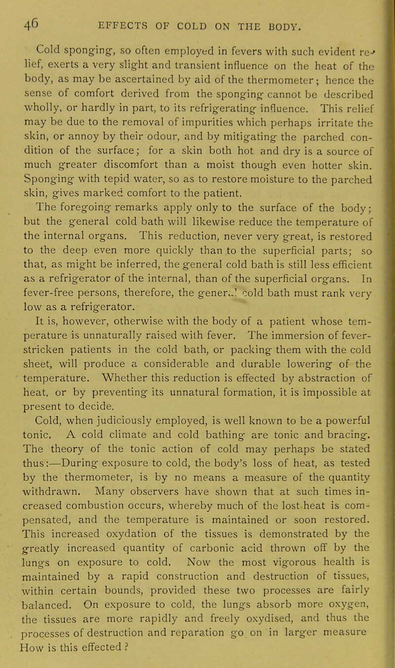 Cold sponging, so often employed in fevers with such evident re-» lief, exerts a very slight and transient influence on the heat of the body, as may be ascertained by aid of the thermometer; hence the sense of comfort derived from the sponging cannot be described wholly, or hardly in part, to its refrigerating influence. This relief may be due to the removal of impurities which perhaps irritate the skin, or annoy by their odour, and by mitigating the parched con- dition of the surface; for a skin both hot and dry is a source of much greater discomfort than a moist though even hotter skin. Sponging with tepid water, so as to restore moisture to the parched skin, gives marked comfort to the patient. The foregoing remarks apply only to the surface of the body; but the general cold bath will likewise reduce the temperature of the internal organs. This reduction, never very great, is restored to the deep even more quickly than to the superficial parts; so that, as might be inferred, the general cold bath is still less efficient as a refrigerator of the internal, than of the superficial organs. In fever-free persons, therefore, the general cold bath must rank very low as a refrigerator. It is, however, otherwise with the body of a patient whose tem- perature is unnaturally raised with fever. The immersion of fever- stricken patients in the cold bath, or packing them with the cold sheet, will produce a considerable and durable lowering of the temperature. Whether this reduction is effected by abstraction of heat, or by preventing its unnatural formation, it is impossible at present to decide. Cold, when judiciously employed, is well known to be a powerful tonic. A cold climate and cold bathing are tonic and bracing. The theory of the tonic action of cold may perhaps be stated thus:—During exposure to cold, the body's loss of heat, as tested by the thermometer, is by no means a measure of the quantity withdrawn. Many observers have shown that at such times in- creased combustion occurs, whereby much of the lost heat is com- pensated, and the temperature is maintained or soon restored. This increased oxydation of the tissues is demonstrated by the greatly increased quantity of carbonic acid thrown off by the lungs on exposure to cold. Now the most vigorous health is maintained by a rapid construction and destruction of tissues, within certain bounds, provided these two processes are fairly balanced. On exposure to cold, the lungs absorb more oxygen, the tissues are more rapidly and freely oxydised, and thus the processes of destruction and reparation go on in larger measure How is this effected ?