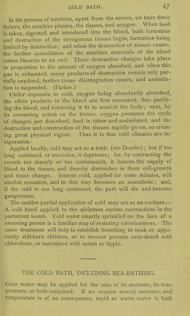 In the process of nutrition, apart from the nerves, we have three factors, the nutritive plasma, the tissues, and oxygen. When food is taken, digested, and introduced into the blood, both formation and destruction of the nitrogenous tissues begin, formation being limited by destruction ; and when the destruction of tissues ceases, the further assimilation of the nutritive materials of the blood comes likewise to an end. These destructive changes take place in proportion to the amount of oxygen absorbed, and when this gas is exhausted, many products of destruction remain only par- tially oxydised, further tissue disintegration ceases, and assimila- tion is suspended. (Parkes.) Under exposure to cold, oxygen being abundantly absorbed, the effete products in the blood are first consumed, thus purify- ing the blood, and rendering it fit to nourish the body; next, by- its consuming action on the tissues, oxygen promotes the cycle of changes just described, food is taken and assimilated, and the destruction and construction of the tissues rapidly go on, so creat- ing great physical vigour. Thus it is that cold climates are in- vigoration. Applied locally, cold may act as a tonic (see Douche); but if too long continued, or excessive, it depresses; for, by contracting the vessels too sharply or too continuously, it lessens the supply of blood to the tissues, and thereby diminishes in them cell-growth and tissue change. Intense cold, applied tor some minutes, will abolish sensation, and in this way becomes an anaesthetic; and, if the cold is too long continued, the part will die and become gangrenous. The sudden partial application of cold may act as an excitant.— A cold hand applied to the abdomen excites contractions in the parturient womb. Cold water smartly sprinkled on the face of a swooning person is a familiar way of restoring consciousness. The same treatment will help to establish breathing in weak or appa- rently still-born children, or to recover persons over-dosed with chloroform, or narcotized with opium or tipple. THE COLD BATH, INCLUDING SEA-BATHING. Cold water may be applied for the sake of its moisture, its tem- perature, or both conjoined. If we require merely moisture, and temperature is of no consequence, tepid or warm water is both